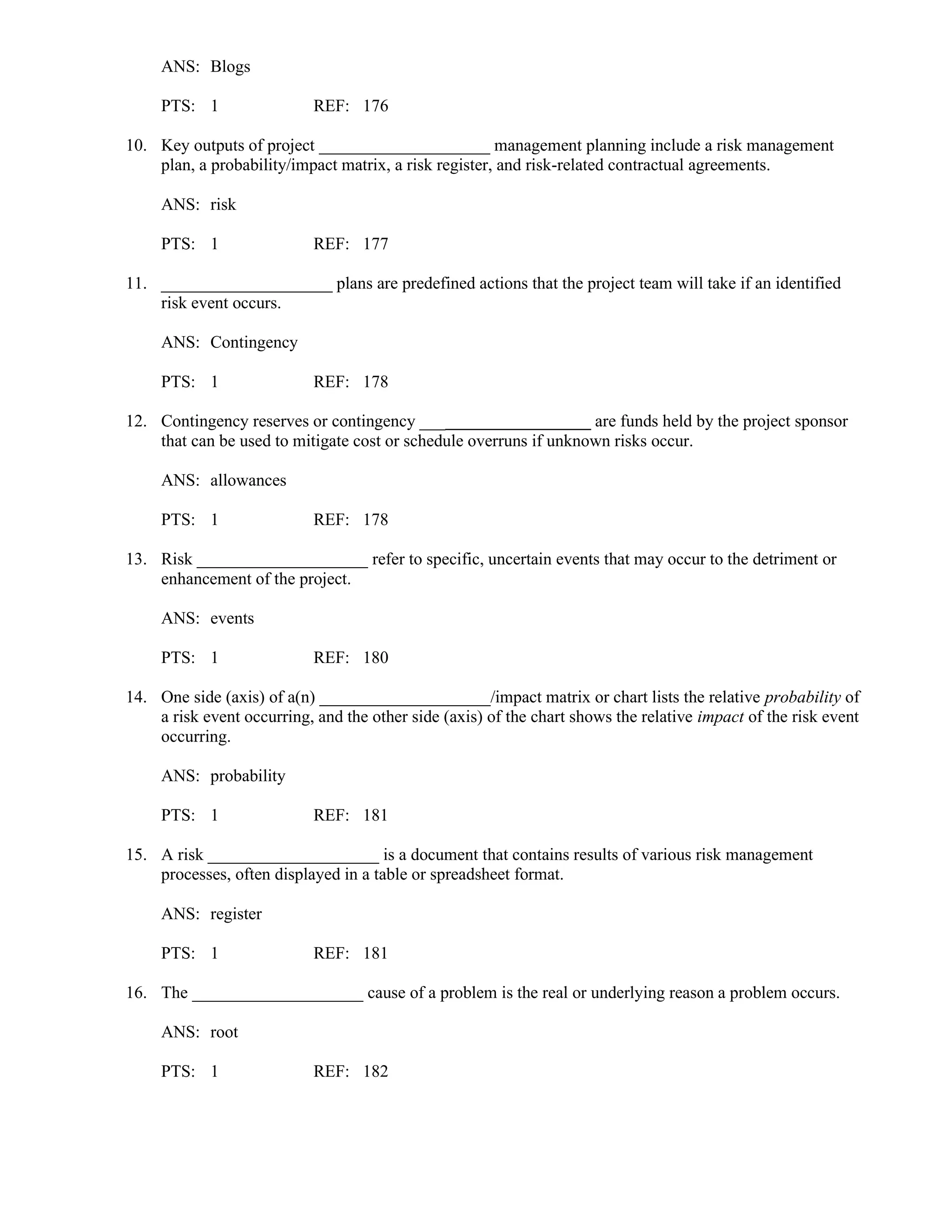 ANS: Blogs
PTS: 1 REF: 176
10. Key outputs of project ____________________ management planning include a risk management
plan, a probability/impact matrix, a risk register, and risk-related contractual agreements.
ANS: risk
PTS: 1 REF: 177
11. ____________________ plans are predefined actions that the project team will take if an identified
risk event occurs.
ANS: Contingency
PTS: 1 REF: 178
12. Contingency reserves or contingency ____________________ are funds held by the project sponsor
that can be used to mitigate cost or schedule overruns if unknown risks occur.
ANS: allowances
PTS: 1 REF: 178
13. Risk ____________________ refer to specific, uncertain events that may occur to the detriment or
enhancement of the project.
ANS: events
PTS: 1 REF: 180
14. One side (axis) of a(n) ____________________/impact matrix or chart lists the relative probability of
a risk event occurring, and the other side (axis) of the chart shows the relative impact of the risk event
occurring.
ANS: probability
PTS: 1 REF: 181
15. A risk ____________________ is a document that contains results of various risk management
processes, often displayed in a table or spreadsheet format.
ANS: register
PTS: 1 REF: 181
16. The ____________________ cause of a problem is the real or underlying reason a problem occurs.
ANS: root
PTS: 1 REF: 182
 