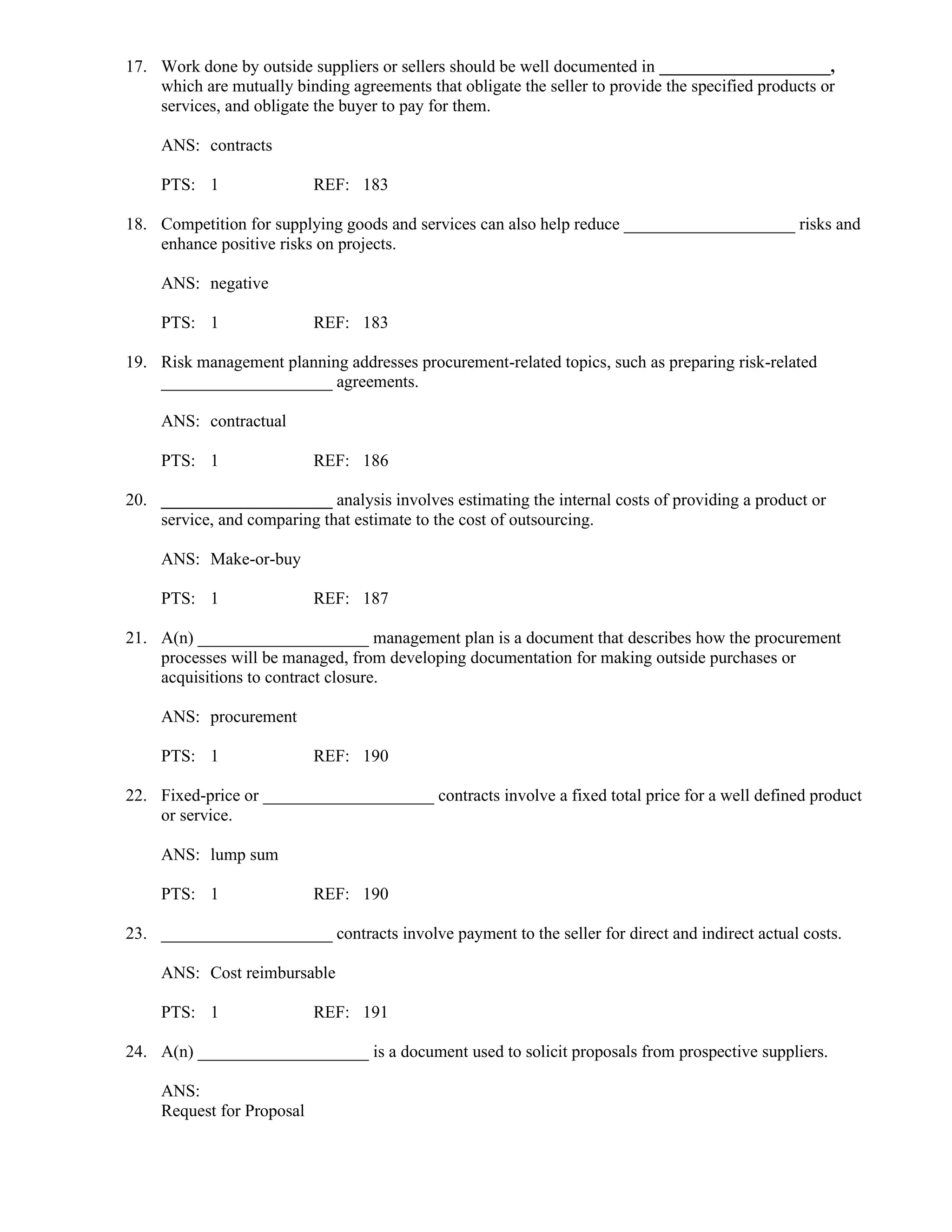 17. Work done by outside suppliers or sellers should be well documented in ____________________,
which are mutually binding agreements that obligate the seller to provide the specified products or
services, and obligate the buyer to pay for them.
ANS: contracts
PTS: 1 REF: 183
18. Competition for supplying goods and services can also help reduce ____________________ risks and
enhance positive risks on projects.
ANS: negative
PTS: 1 REF: 183
19. Risk management planning addresses procurement-related topics, such as preparing risk-related
____________________ agreements.
ANS: contractual
PTS: 1 REF: 186
20. ____________________ analysis involves estimating the internal costs of providing a product or
service, and comparing that estimate to the cost of outsourcing.
ANS: Make-or-buy
PTS: 1 REF: 187
21. A(n) ____________________ management plan is a document that describes how the procurement
processes will be managed, from developing documentation for making outside purchases or
acquisitions to contract closure.
ANS: procurement
PTS: 1 REF: 190
22. Fixed-price or ____________________ contracts involve a fixed total price for a well defined product
or service.
ANS: lump sum
PTS: 1 REF: 190
23. ____________________ contracts involve payment to the seller for direct and indirect actual costs.
ANS: Cost reimbursable
PTS: 1 REF: 191
24. A(n) ____________________ is a document used to solicit proposals from prospective suppliers.
ANS:
Request for Proposal
 