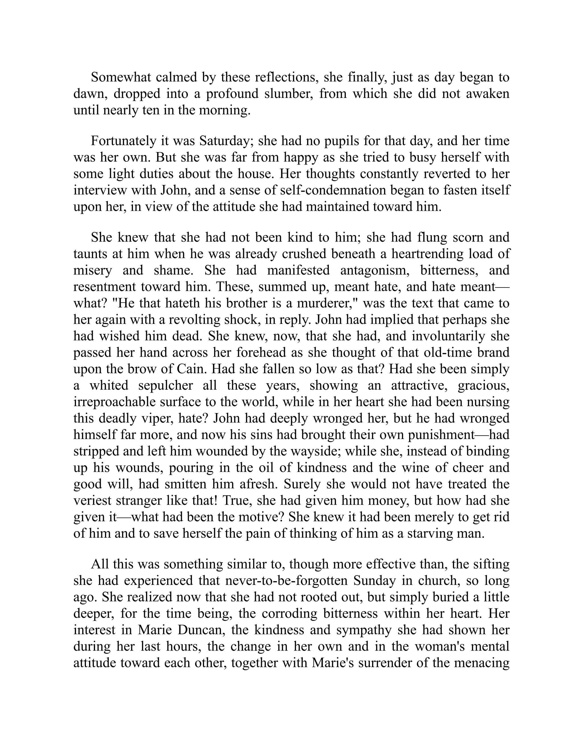 Somewhat calmed by these reflections, she finally, just as day began to
dawn, dropped into a profound slumber, from which she did not awaken
until nearly ten in the morning.
Fortunately it was Saturday; she had no pupils for that day, and her time
was her own. But she was far from happy as she tried to busy herself with
some light duties about the house. Her thoughts constantly reverted to her
interview with John, and a sense of self-condemnation began to fasten itself
upon her, in view of the attitude she had maintained toward him.
She knew that she had not been kind to him; she had flung scorn and
taunts at him when he was already crushed beneath a heartrending load of
misery and shame. She had manifested antagonism, bitterness, and
resentment toward him. These, summed up, meant hate, and hate meant—
what? "He that hateth his brother is a murderer," was the text that came to
her again with a revolting shock, in reply. John had implied that perhaps she
had wished him dead. She knew, now, that she had, and involuntarily she
passed her hand across her forehead as she thought of that old-time brand
upon the brow of Cain. Had she fallen so low as that? Had she been simply
a whited sepulcher all these years, showing an attractive, gracious,
irreproachable surface to the world, while in her heart she had been nursing
this deadly viper, hate? John had deeply wronged her, but he had wronged
himself far more, and now his sins had brought their own punishment—had
stripped and left him wounded by the wayside; while she, instead of binding
up his wounds, pouring in the oil of kindness and the wine of cheer and
good will, had smitten him afresh. Surely she would not have treated the
veriest stranger like that! True, she had given him money, but how had she
given it—what had been the motive? She knew it had been merely to get rid
of him and to save herself the pain of thinking of him as a starving man.
All this was something similar to, though more effective than, the sifting
she had experienced that never-to-be-forgotten Sunday in church, so long
ago. She realized now that she had not rooted out, but simply buried a little
deeper, for the time being, the corroding bitterness within her heart. Her
interest in Marie Duncan, the kindness and sympathy she had shown her
during her last hours, the change in her own and in the woman's mental
attitude toward each other, together with Marie's surrender of the menacing
 