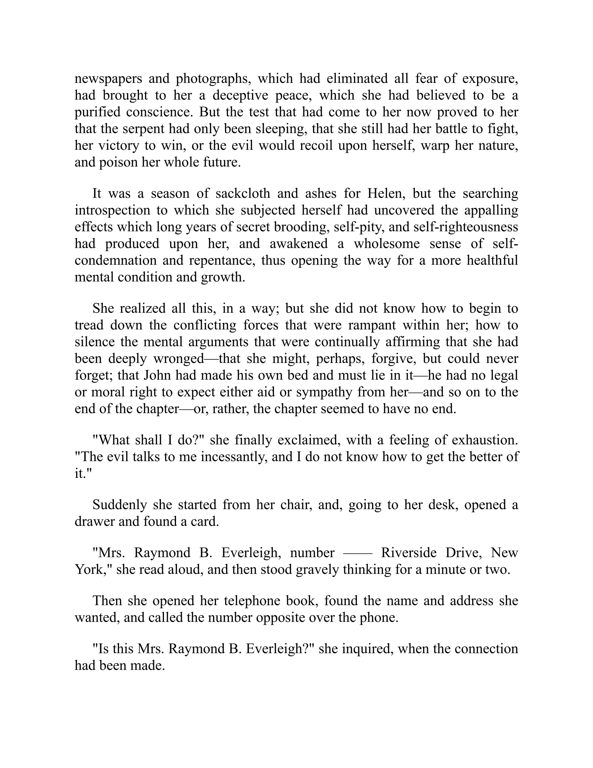 newspapers and photographs, which had eliminated all fear of exposure,
had brought to her a deceptive peace, which she had believed to be a
purified conscience. But the test that had come to her now proved to her
that the serpent had only been sleeping, that she still had her battle to fight,
her victory to win, or the evil would recoil upon herself, warp her nature,
and poison her whole future.
It was a season of sackcloth and ashes for Helen, but the searching
introspection to which she subjected herself had uncovered the appalling
effects which long years of secret brooding, self-pity, and self-righteousness
had produced upon her, and awakened a wholesome sense of self-
condemnation and repentance, thus opening the way for a more healthful
mental condition and growth.
She realized all this, in a way; but she did not know how to begin to
tread down the conflicting forces that were rampant within her; how to
silence the mental arguments that were continually affirming that she had
been deeply wronged—that she might, perhaps, forgive, but could never
forget; that John had made his own bed and must lie in it—he had no legal
or moral right to expect either aid or sympathy from her—and so on to the
end of the chapter—or, rather, the chapter seemed to have no end.
"What shall I do?" she finally exclaimed, with a feeling of exhaustion.
"The evil talks to me incessantly, and I do not know how to get the better of
it."
Suddenly she started from her chair, and, going to her desk, opened a
drawer and found a card.
"Mrs. Raymond B. Everleigh, number —— Riverside Drive, New
York," she read aloud, and then stood gravely thinking for a minute or two.
Then she opened her telephone book, found the name and address she
wanted, and called the number opposite over the phone.
"Is this Mrs. Raymond B. Everleigh?" she inquired, when the connection
had been made.
 