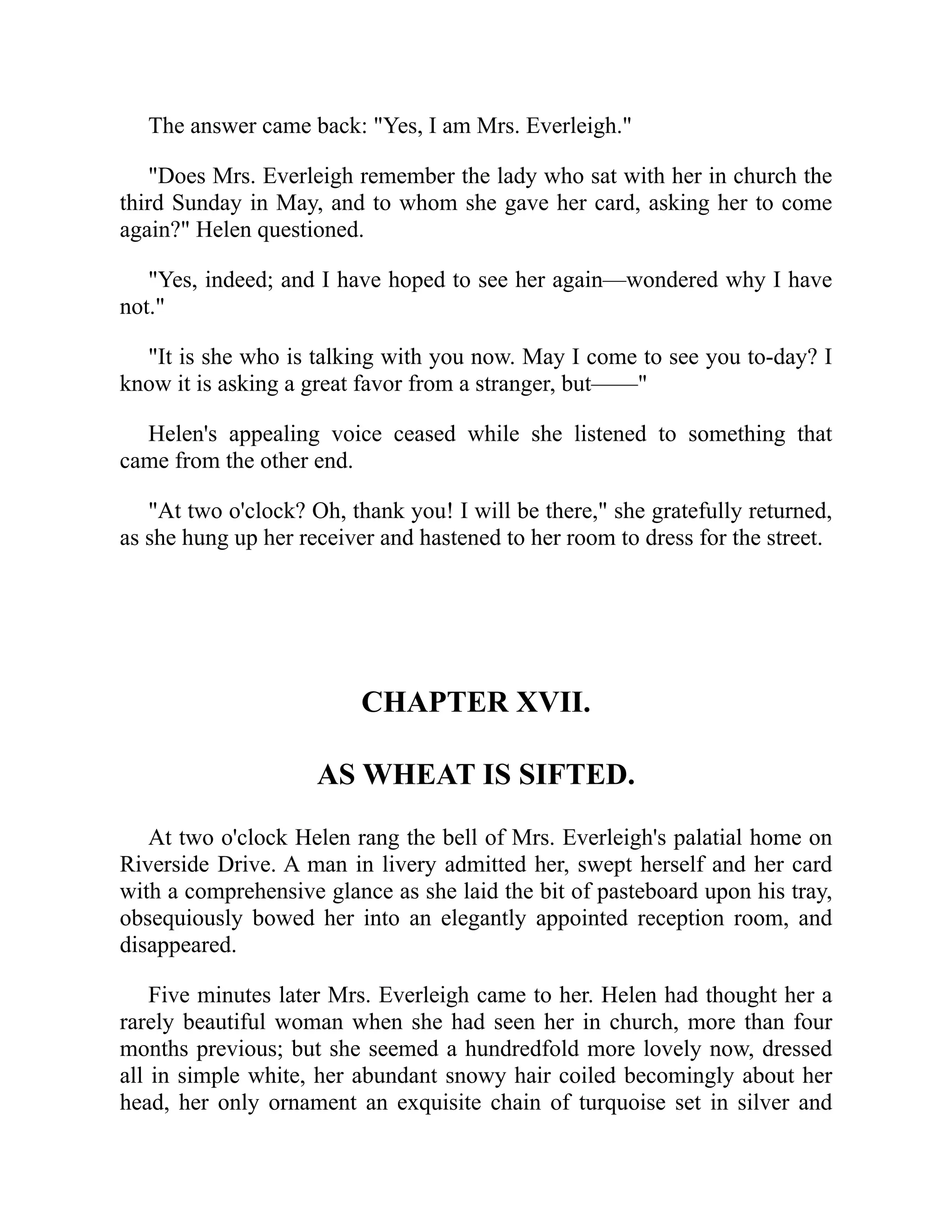 The answer came back: "Yes, I am Mrs. Everleigh."
"Does Mrs. Everleigh remember the lady who sat with her in church the
third Sunday in May, and to whom she gave her card, asking her to come
again?" Helen questioned.
"Yes, indeed; and I have hoped to see her again—wondered why I have
not."
"It is she who is talking with you now. May I come to see you to-day? I
know it is asking a great favor from a stranger, but——"
Helen's appealing voice ceased while she listened to something that
came from the other end.
"At two o'clock? Oh, thank you! I will be there," she gratefully returned,
as she hung up her receiver and hastened to her room to dress for the street.
CHAPTER XVII.
AS WHEAT IS SIFTED.
At two o'clock Helen rang the bell of Mrs. Everleigh's palatial home on
Riverside Drive. A man in livery admitted her, swept herself and her card
with a comprehensive glance as she laid the bit of pasteboard upon his tray,
obsequiously bowed her into an elegantly appointed reception room, and
disappeared.
Five minutes later Mrs. Everleigh came to her. Helen had thought her a
rarely beautiful woman when she had seen her in church, more than four
months previous; but she seemed a hundredfold more lovely now, dressed
all in simple white, her abundant snowy hair coiled becomingly about her
head, her only ornament an exquisite chain of turquoise set in silver and
 