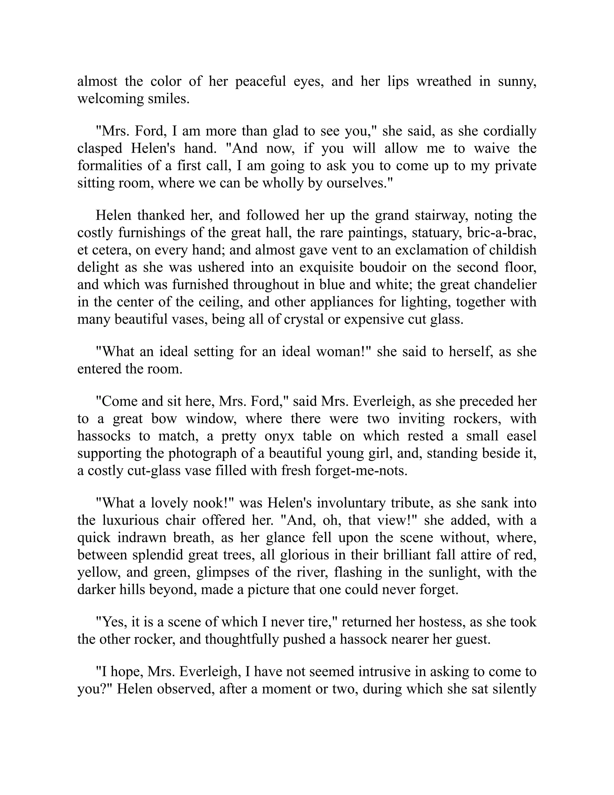 almost the color of her peaceful eyes, and her lips wreathed in sunny,
welcoming smiles.
"Mrs. Ford, I am more than glad to see you," she said, as she cordially
clasped Helen's hand. "And now, if you will allow me to waive the
formalities of a first call, I am going to ask you to come up to my private
sitting room, where we can be wholly by ourselves."
Helen thanked her, and followed her up the grand stairway, noting the
costly furnishings of the great hall, the rare paintings, statuary, bric-a-brac,
et cetera, on every hand; and almost gave vent to an exclamation of childish
delight as she was ushered into an exquisite boudoir on the second floor,
and which was furnished throughout in blue and white; the great chandelier
in the center of the ceiling, and other appliances for lighting, together with
many beautiful vases, being all of crystal or expensive cut glass.
"What an ideal setting for an ideal woman!" she said to herself, as she
entered the room.
"Come and sit here, Mrs. Ford," said Mrs. Everleigh, as she preceded her
to a great bow window, where there were two inviting rockers, with
hassocks to match, a pretty onyx table on which rested a small easel
supporting the photograph of a beautiful young girl, and, standing beside it,
a costly cut-glass vase filled with fresh forget-me-nots.
"What a lovely nook!" was Helen's involuntary tribute, as she sank into
the luxurious chair offered her. "And, oh, that view!" she added, with a
quick indrawn breath, as her glance fell upon the scene without, where,
between splendid great trees, all glorious in their brilliant fall attire of red,
yellow, and green, glimpses of the river, flashing in the sunlight, with the
darker hills beyond, made a picture that one could never forget.
"Yes, it is a scene of which I never tire," returned her hostess, as she took
the other rocker, and thoughtfully pushed a hassock nearer her guest.
"I hope, Mrs. Everleigh, I have not seemed intrusive in asking to come to
you?" Helen observed, after a moment or two, during which she sat silently
 
