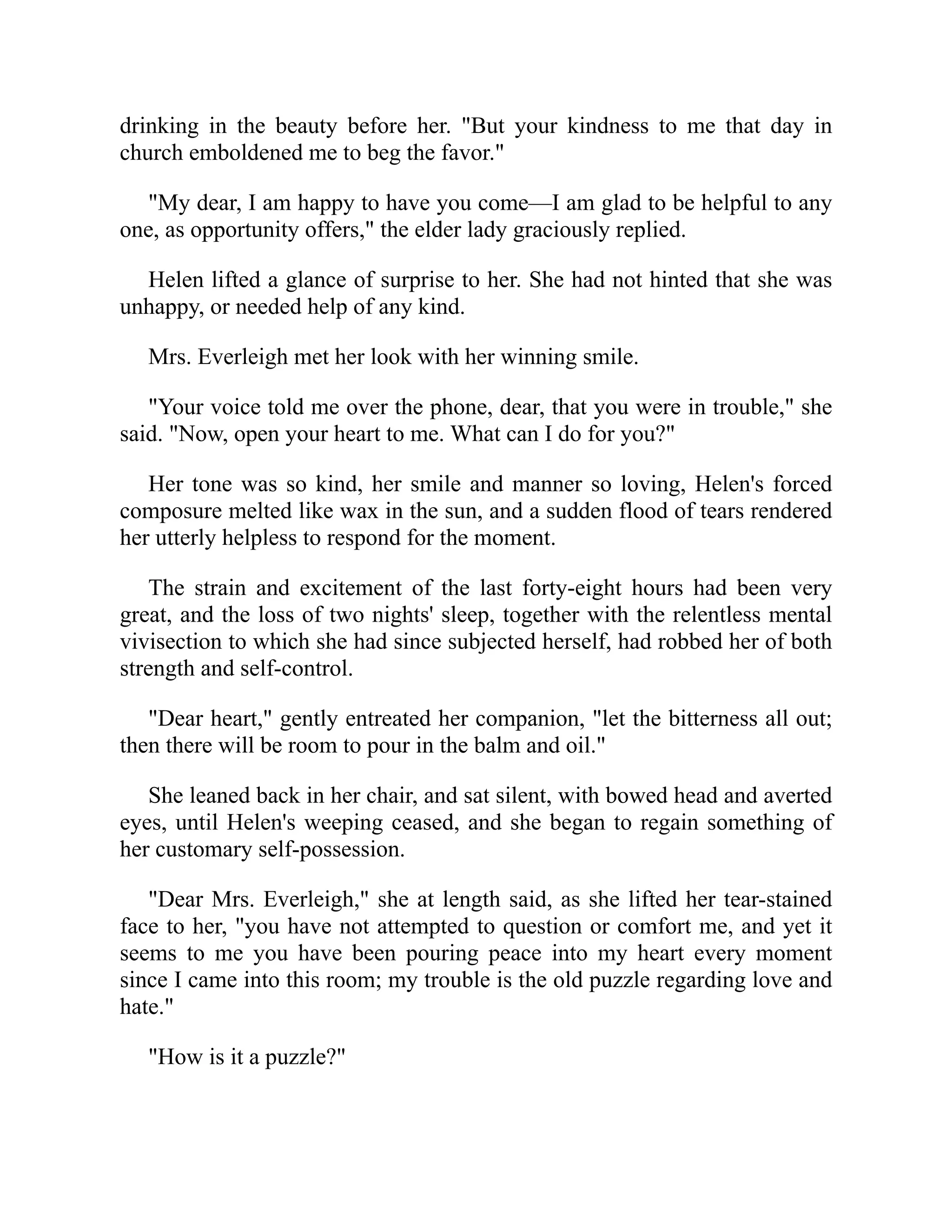 drinking in the beauty before her. "But your kindness to me that day in
church emboldened me to beg the favor."
"My dear, I am happy to have you come—I am glad to be helpful to any
one, as opportunity offers," the elder lady graciously replied.
Helen lifted a glance of surprise to her. She had not hinted that she was
unhappy, or needed help of any kind.
Mrs. Everleigh met her look with her winning smile.
"Your voice told me over the phone, dear, that you were in trouble," she
said. "Now, open your heart to me. What can I do for you?"
Her tone was so kind, her smile and manner so loving, Helen's forced
composure melted like wax in the sun, and a sudden flood of tears rendered
her utterly helpless to respond for the moment.
The strain and excitement of the last forty-eight hours had been very
great, and the loss of two nights' sleep, together with the relentless mental
vivisection to which she had since subjected herself, had robbed her of both
strength and self-control.
"Dear heart," gently entreated her companion, "let the bitterness all out;
then there will be room to pour in the balm and oil."
She leaned back in her chair, and sat silent, with bowed head and averted
eyes, until Helen's weeping ceased, and she began to regain something of
her customary self-possession.
"Dear Mrs. Everleigh," she at length said, as she lifted her tear-stained
face to her, "you have not attempted to question or comfort me, and yet it
seems to me you have been pouring peace into my heart every moment
since I came into this room; my trouble is the old puzzle regarding love and
hate."
"How is it a puzzle?"
 