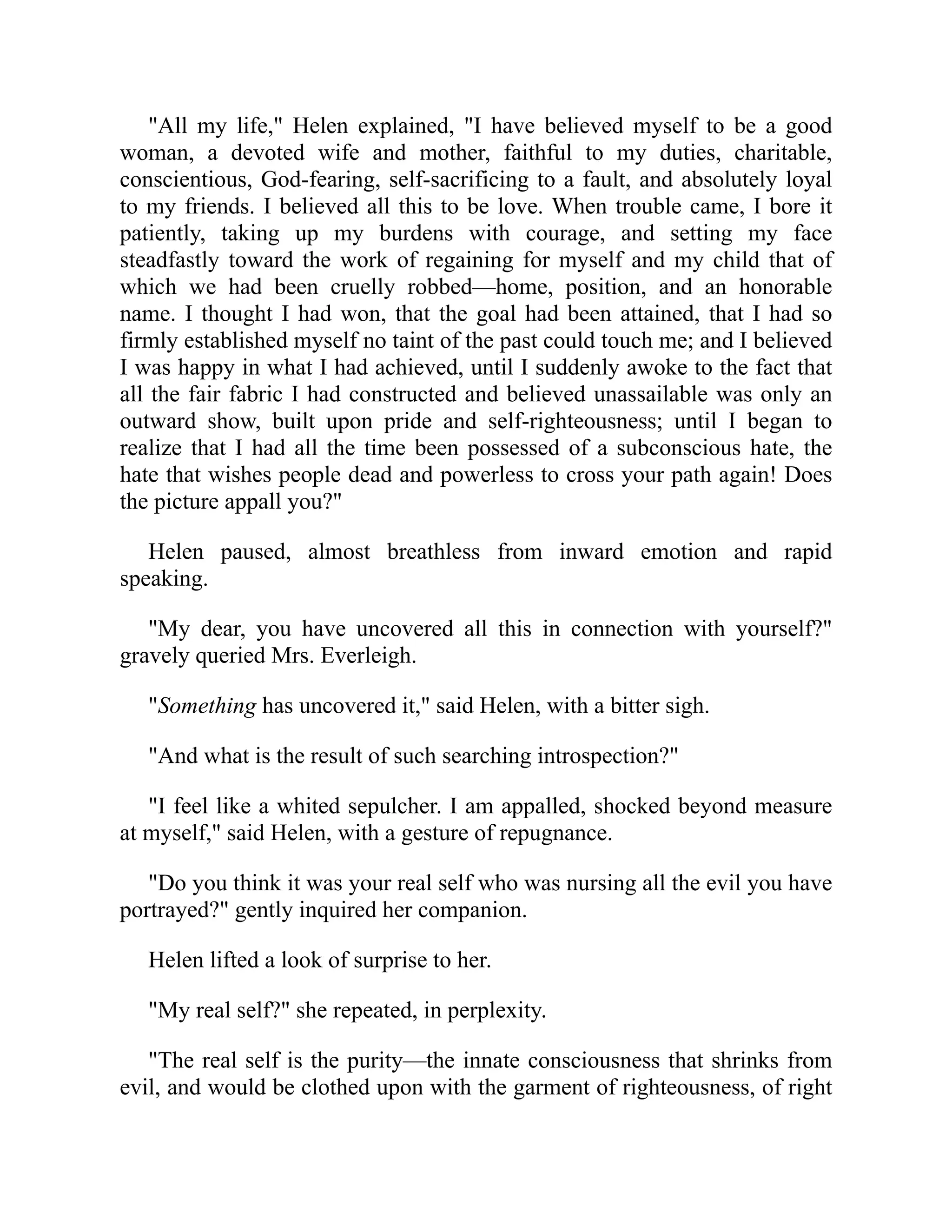 "All my life," Helen explained, "I have believed myself to be a good
woman, a devoted wife and mother, faithful to my duties, charitable,
conscientious, God-fearing, self-sacrificing to a fault, and absolutely loyal
to my friends. I believed all this to be love. When trouble came, I bore it
patiently, taking up my burdens with courage, and setting my face
steadfastly toward the work of regaining for myself and my child that of
which we had been cruelly robbed—home, position, and an honorable
name. I thought I had won, that the goal had been attained, that I had so
firmly established myself no taint of the past could touch me; and I believed
I was happy in what I had achieved, until I suddenly awoke to the fact that
all the fair fabric I had constructed and believed unassailable was only an
outward show, built upon pride and self-righteousness; until I began to
realize that I had all the time been possessed of a subconscious hate, the
hate that wishes people dead and powerless to cross your path again! Does
the picture appall you?"
Helen paused, almost breathless from inward emotion and rapid
speaking.
"My dear, you have uncovered all this in connection with yourself?"
gravely queried Mrs. Everleigh.
"Something has uncovered it," said Helen, with a bitter sigh.
"And what is the result of such searching introspection?"
"I feel like a whited sepulcher. I am appalled, shocked beyond measure
at myself," said Helen, with a gesture of repugnance.
"Do you think it was your real self who was nursing all the evil you have
portrayed?" gently inquired her companion.
Helen lifted a look of surprise to her.
"My real self?" she repeated, in perplexity.
"The real self is the purity—the innate consciousness that shrinks from
evil, and would be clothed upon with the garment of righteousness, of right
 