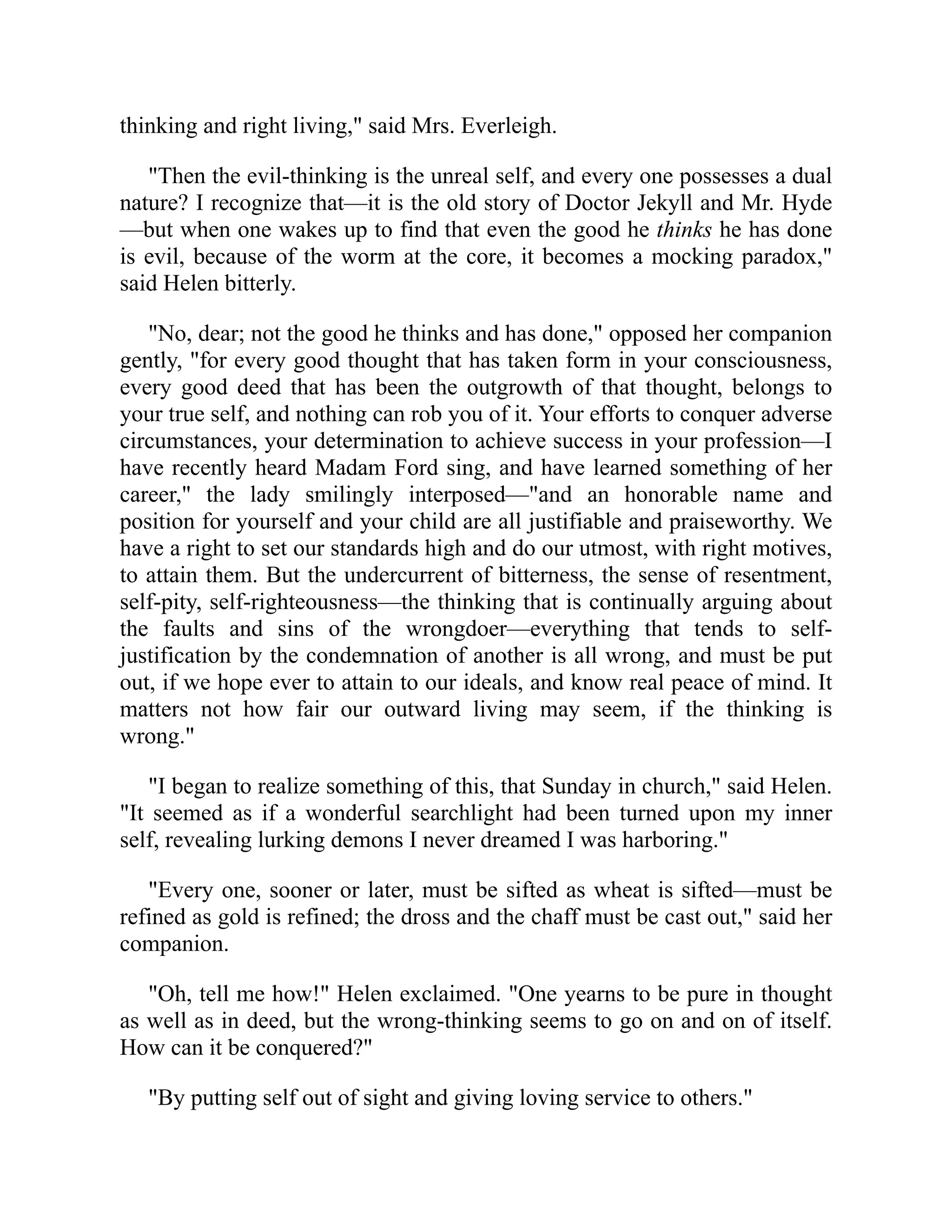 thinking and right living," said Mrs. Everleigh.
"Then the evil-thinking is the unreal self, and every one possesses a dual
nature? I recognize that—it is the old story of Doctor Jekyll and Mr. Hyde
—but when one wakes up to find that even the good he thinks he has done
is evil, because of the worm at the core, it becomes a mocking paradox,"
said Helen bitterly.
"No, dear; not the good he thinks and has done," opposed her companion
gently, "for every good thought that has taken form in your consciousness,
every good deed that has been the outgrowth of that thought, belongs to
your true self, and nothing can rob you of it. Your efforts to conquer adverse
circumstances, your determination to achieve success in your profession—I
have recently heard Madam Ford sing, and have learned something of her
career," the lady smilingly interposed—"and an honorable name and
position for yourself and your child are all justifiable and praiseworthy. We
have a right to set our standards high and do our utmost, with right motives,
to attain them. But the undercurrent of bitterness, the sense of resentment,
self-pity, self-righteousness—the thinking that is continually arguing about
the faults and sins of the wrongdoer—everything that tends to self-
justification by the condemnation of another is all wrong, and must be put
out, if we hope ever to attain to our ideals, and know real peace of mind. It
matters not how fair our outward living may seem, if the thinking is
wrong."
"I began to realize something of this, that Sunday in church," said Helen.
"It seemed as if a wonderful searchlight had been turned upon my inner
self, revealing lurking demons I never dreamed I was harboring."
"Every one, sooner or later, must be sifted as wheat is sifted—must be
refined as gold is refined; the dross and the chaff must be cast out," said her
companion.
"Oh, tell me how!" Helen exclaimed. "One yearns to be pure in thought
as well as in deed, but the wrong-thinking seems to go on and on of itself.
How can it be conquered?"
"By putting self out of sight and giving loving service to others."
 