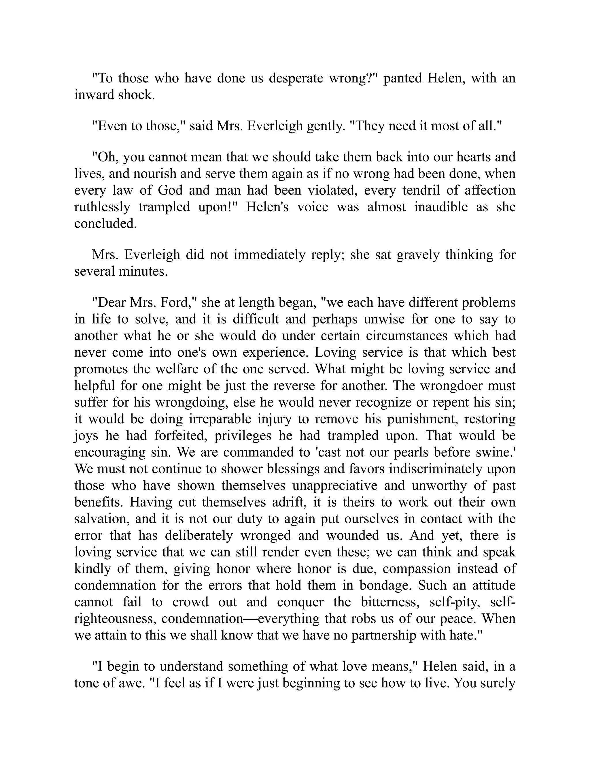 "To those who have done us desperate wrong?" panted Helen, with an
inward shock.
"Even to those," said Mrs. Everleigh gently. "They need it most of all."
"Oh, you cannot mean that we should take them back into our hearts and
lives, and nourish and serve them again as if no wrong had been done, when
every law of God and man had been violated, every tendril of affection
ruthlessly trampled upon!" Helen's voice was almost inaudible as she
concluded.
Mrs. Everleigh did not immediately reply; she sat gravely thinking for
several minutes.
"Dear Mrs. Ford," she at length began, "we each have different problems
in life to solve, and it is difficult and perhaps unwise for one to say to
another what he or she would do under certain circumstances which had
never come into one's own experience. Loving service is that which best
promotes the welfare of the one served. What might be loving service and
helpful for one might be just the reverse for another. The wrongdoer must
suffer for his wrongdoing, else he would never recognize or repent his sin;
it would be doing irreparable injury to remove his punishment, restoring
joys he had forfeited, privileges he had trampled upon. That would be
encouraging sin. We are commanded to 'cast not our pearls before swine.'
We must not continue to shower blessings and favors indiscriminately upon
those who have shown themselves unappreciative and unworthy of past
benefits. Having cut themselves adrift, it is theirs to work out their own
salvation, and it is not our duty to again put ourselves in contact with the
error that has deliberately wronged and wounded us. And yet, there is
loving service that we can still render even these; we can think and speak
kindly of them, giving honor where honor is due, compassion instead of
condemnation for the errors that hold them in bondage. Such an attitude
cannot fail to crowd out and conquer the bitterness, self-pity, self-
righteousness, condemnation—everything that robs us of our peace. When
we attain to this we shall know that we have no partnership with hate."
"I begin to understand something of what love means," Helen said, in a
tone of awe. "I feel as if I were just beginning to see how to live. You surely
 