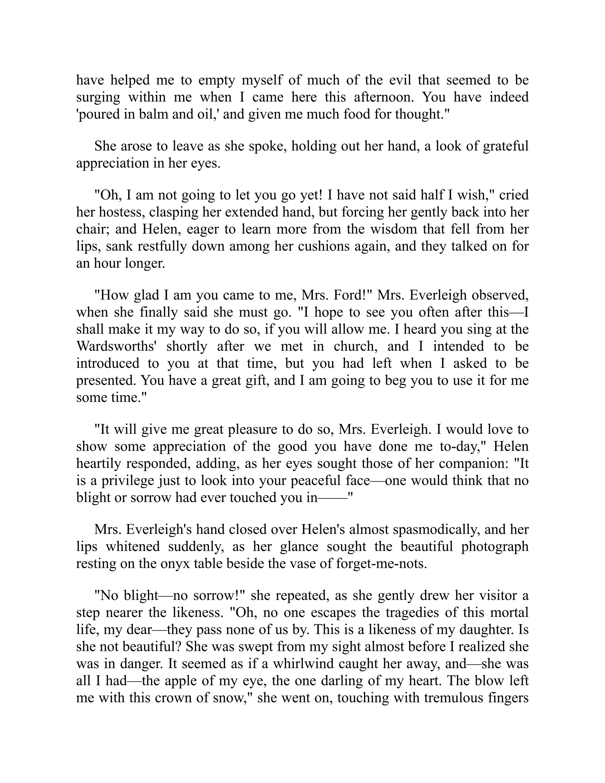 have helped me to empty myself of much of the evil that seemed to be
surging within me when I came here this afternoon. You have indeed
'poured in balm and oil,' and given me much food for thought."
She arose to leave as she spoke, holding out her hand, a look of grateful
appreciation in her eyes.
"Oh, I am not going to let you go yet! I have not said half I wish," cried
her hostess, clasping her extended hand, but forcing her gently back into her
chair; and Helen, eager to learn more from the wisdom that fell from her
lips, sank restfully down among her cushions again, and they talked on for
an hour longer.
"How glad I am you came to me, Mrs. Ford!" Mrs. Everleigh observed,
when she finally said she must go. "I hope to see you often after this—I
shall make it my way to do so, if you will allow me. I heard you sing at the
Wardsworths' shortly after we met in church, and I intended to be
introduced to you at that time, but you had left when I asked to be
presented. You have a great gift, and I am going to beg you to use it for me
some time."
"It will give me great pleasure to do so, Mrs. Everleigh. I would love to
show some appreciation of the good you have done me to-day," Helen
heartily responded, adding, as her eyes sought those of her companion: "It
is a privilege just to look into your peaceful face—one would think that no
blight or sorrow had ever touched you in——"
Mrs. Everleigh's hand closed over Helen's almost spasmodically, and her
lips whitened suddenly, as her glance sought the beautiful photograph
resting on the onyx table beside the vase of forget-me-nots.
"No blight—no sorrow!" she repeated, as she gently drew her visitor a
step nearer the likeness. "Oh, no one escapes the tragedies of this mortal
life, my dear—they pass none of us by. This is a likeness of my daughter. Is
she not beautiful? She was swept from my sight almost before I realized she
was in danger. It seemed as if a whirlwind caught her away, and—she was
all I had—the apple of my eye, the one darling of my heart. The blow left
me with this crown of snow," she went on, touching with tremulous fingers
 