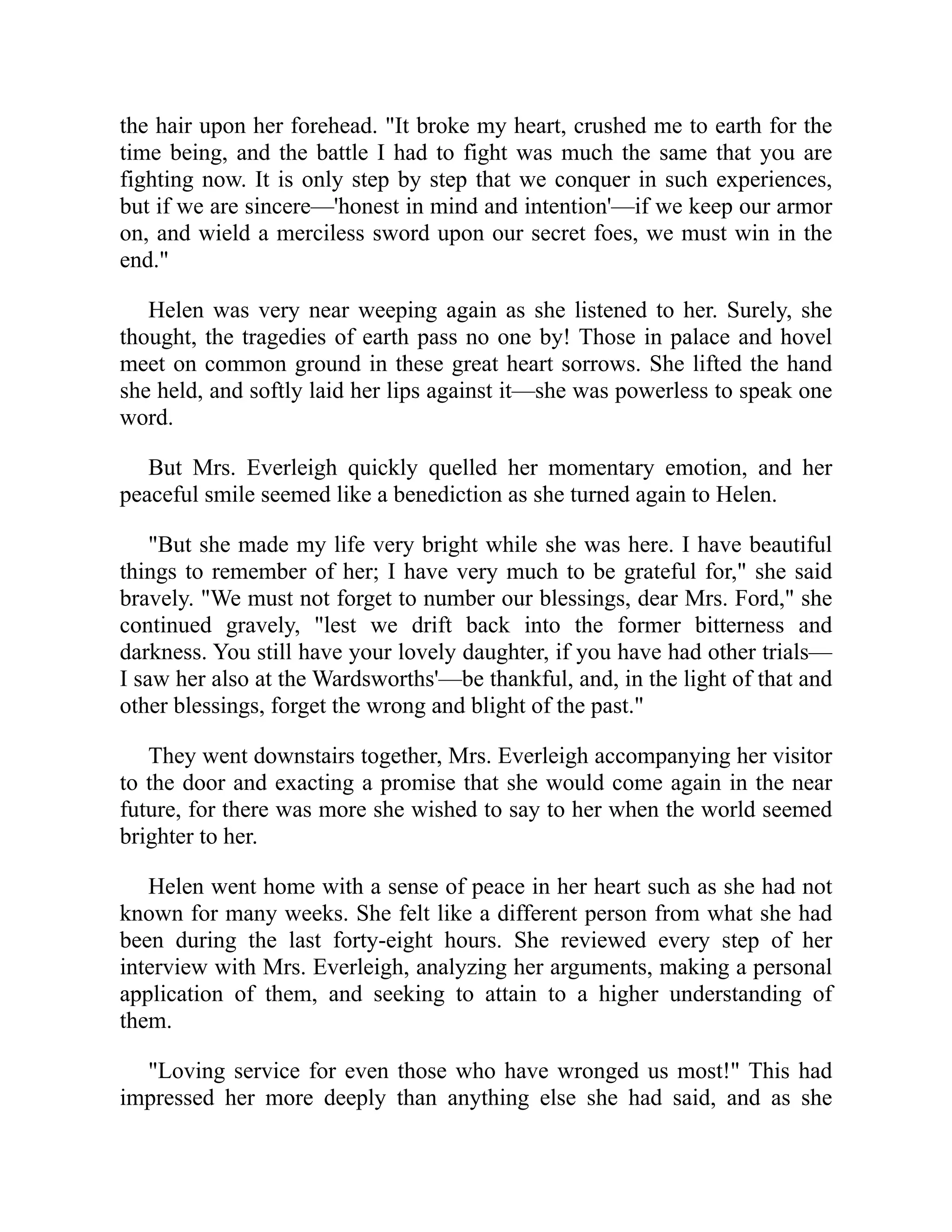 the hair upon her forehead. "It broke my heart, crushed me to earth for the
time being, and the battle I had to fight was much the same that you are
fighting now. It is only step by step that we conquer in such experiences,
but if we are sincere—'honest in mind and intention'—if we keep our armor
on, and wield a merciless sword upon our secret foes, we must win in the
end."
Helen was very near weeping again as she listened to her. Surely, she
thought, the tragedies of earth pass no one by! Those in palace and hovel
meet on common ground in these great heart sorrows. She lifted the hand
she held, and softly laid her lips against it—she was powerless to speak one
word.
But Mrs. Everleigh quickly quelled her momentary emotion, and her
peaceful smile seemed like a benediction as she turned again to Helen.
"But she made my life very bright while she was here. I have beautiful
things to remember of her; I have very much to be grateful for," she said
bravely. "We must not forget to number our blessings, dear Mrs. Ford," she
continued gravely, "lest we drift back into the former bitterness and
darkness. You still have your lovely daughter, if you have had other trials—
I saw her also at the Wardsworths'—be thankful, and, in the light of that and
other blessings, forget the wrong and blight of the past."
They went downstairs together, Mrs. Everleigh accompanying her visitor
to the door and exacting a promise that she would come again in the near
future, for there was more she wished to say to her when the world seemed
brighter to her.
Helen went home with a sense of peace in her heart such as she had not
known for many weeks. She felt like a different person from what she had
been during the last forty-eight hours. She reviewed every step of her
interview with Mrs. Everleigh, analyzing her arguments, making a personal
application of them, and seeking to attain to a higher understanding of
them.
"Loving service for even those who have wronged us most!" This had
impressed her more deeply than anything else she had said, and as she
 