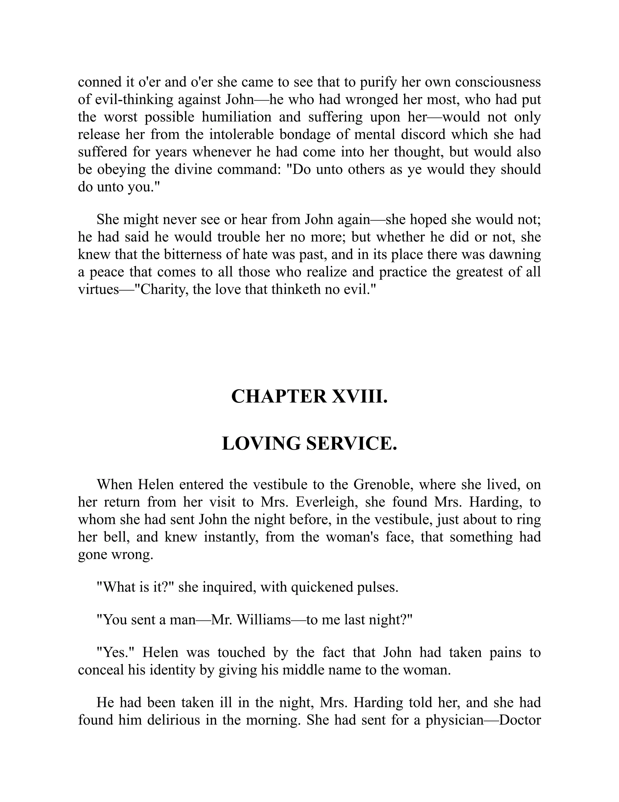 conned it o'er and o'er she came to see that to purify her own consciousness
of evil-thinking against John—he who had wronged her most, who had put
the worst possible humiliation and suffering upon her—would not only
release her from the intolerable bondage of mental discord which she had
suffered for years whenever he had come into her thought, but would also
be obeying the divine command: "Do unto others as ye would they should
do unto you."
She might never see or hear from John again—she hoped she would not;
he had said he would trouble her no more; but whether he did or not, she
knew that the bitterness of hate was past, and in its place there was dawning
a peace that comes to all those who realize and practice the greatest of all
virtues—"Charity, the love that thinketh no evil."
CHAPTER XVIII.
LOVING SERVICE.
When Helen entered the vestibule to the Grenoble, where she lived, on
her return from her visit to Mrs. Everleigh, she found Mrs. Harding, to
whom she had sent John the night before, in the vestibule, just about to ring
her bell, and knew instantly, from the woman's face, that something had
gone wrong.
"What is it?" she inquired, with quickened pulses.
"You sent a man—Mr. Williams—to me last night?"
"Yes." Helen was touched by the fact that John had taken pains to
conceal his identity by giving his middle name to the woman.
He had been taken ill in the night, Mrs. Harding told her, and she had
found him delirious in the morning. She had sent for a physician—Doctor
 