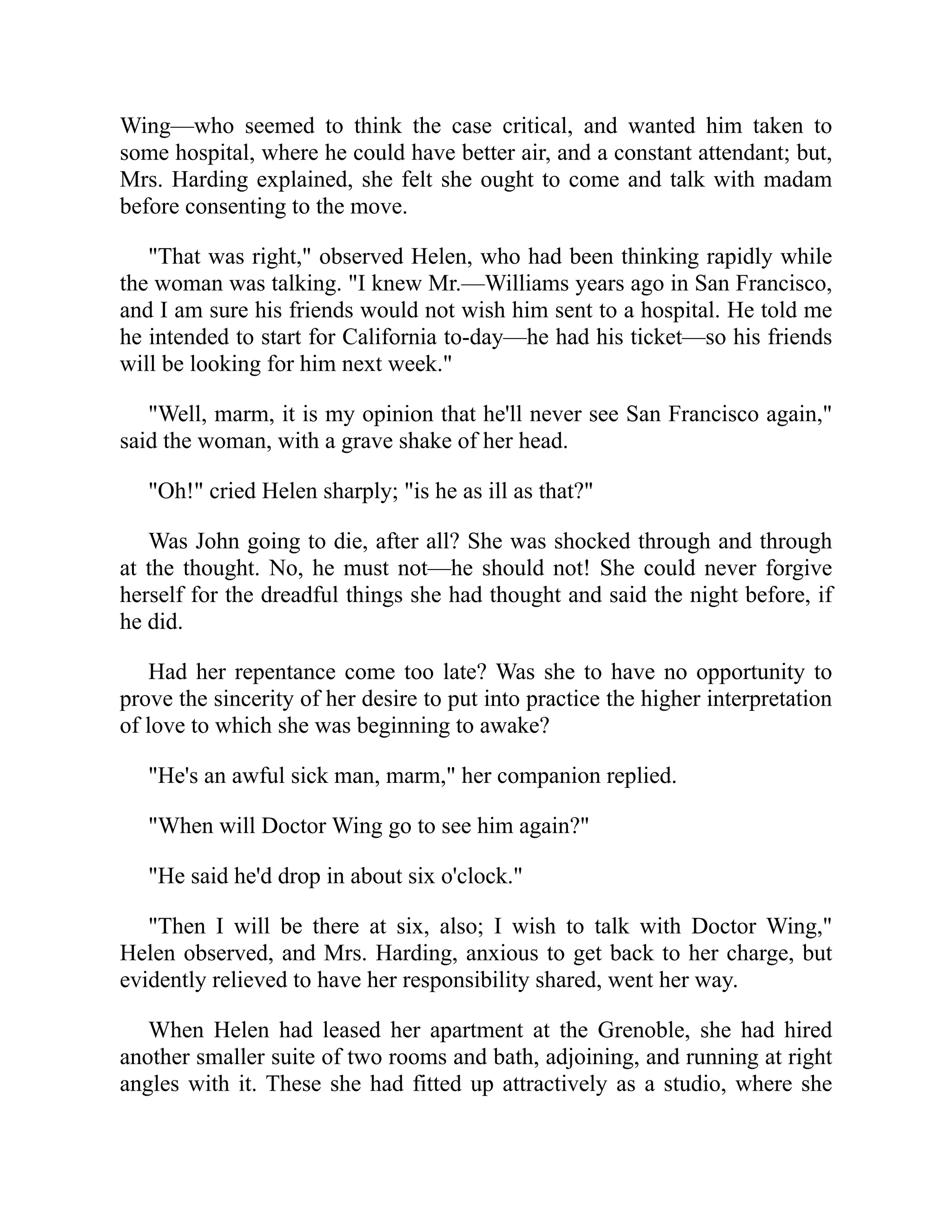 Wing—who seemed to think the case critical, and wanted him taken to
some hospital, where he could have better air, and a constant attendant; but,
Mrs. Harding explained, she felt she ought to come and talk with madam
before consenting to the move.
"That was right," observed Helen, who had been thinking rapidly while
the woman was talking. "I knew Mr.—Williams years ago in San Francisco,
and I am sure his friends would not wish him sent to a hospital. He told me
he intended to start for California to-day—he had his ticket—so his friends
will be looking for him next week."
"Well, marm, it is my opinion that he'll never see San Francisco again,"
said the woman, with a grave shake of her head.
"Oh!" cried Helen sharply; "is he as ill as that?"
Was John going to die, after all? She was shocked through and through
at the thought. No, he must not—he should not! She could never forgive
herself for the dreadful things she had thought and said the night before, if
he did.
Had her repentance come too late? Was she to have no opportunity to
prove the sincerity of her desire to put into practice the higher interpretation
of love to which she was beginning to awake?
"He's an awful sick man, marm," her companion replied.
"When will Doctor Wing go to see him again?"
"He said he'd drop in about six o'clock."
"Then I will be there at six, also; I wish to talk with Doctor Wing,"
Helen observed, and Mrs. Harding, anxious to get back to her charge, but
evidently relieved to have her responsibility shared, went her way.
When Helen had leased her apartment at the Grenoble, she had hired
another smaller suite of two rooms and bath, adjoining, and running at right
angles with it. These she had fitted up attractively as a studio, where she
 