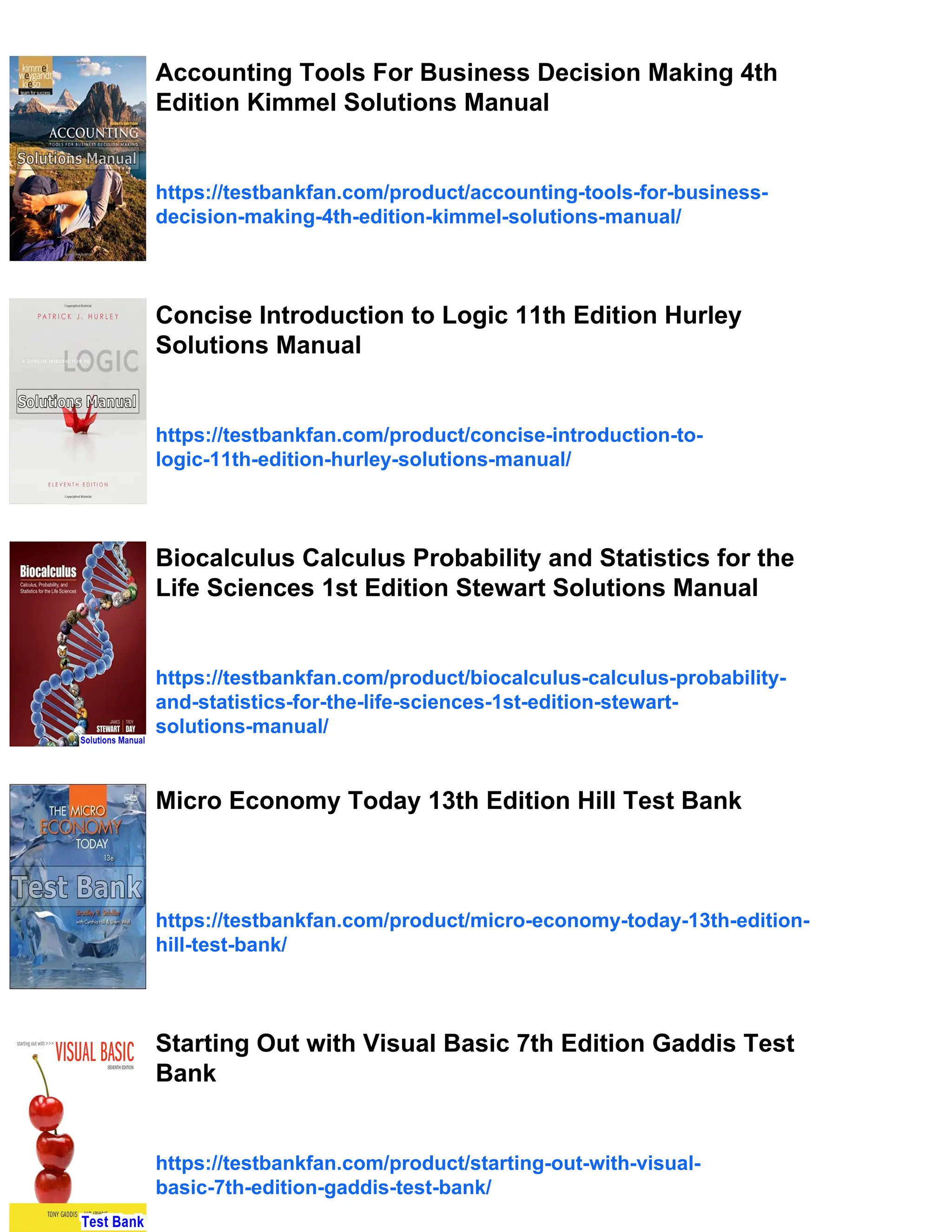 Accounting Tools For Business Decision Making 4th
Edition Kimmel Solutions Manual
https://testbankfan.com/product/accounting-tools-for-business-
decision-making-4th-edition-kimmel-solutions-manual/
Concise Introduction to Logic 11th Edition Hurley
Solutions Manual
https://testbankfan.com/product/concise-introduction-to-
logic-11th-edition-hurley-solutions-manual/
Biocalculus Calculus Probability and Statistics for the
Life Sciences 1st Edition Stewart Solutions Manual
https://testbankfan.com/product/biocalculus-calculus-probability-
and-statistics-for-the-life-sciences-1st-edition-stewart-
solutions-manual/
Micro Economy Today 13th Edition Hill Test Bank
https://testbankfan.com/product/micro-economy-today-13th-edition-
hill-test-bank/
Starting Out with Visual Basic 7th Edition Gaddis Test
Bank
https://testbankfan.com/product/starting-out-with-visual-
basic-7th-edition-gaddis-test-bank/
 