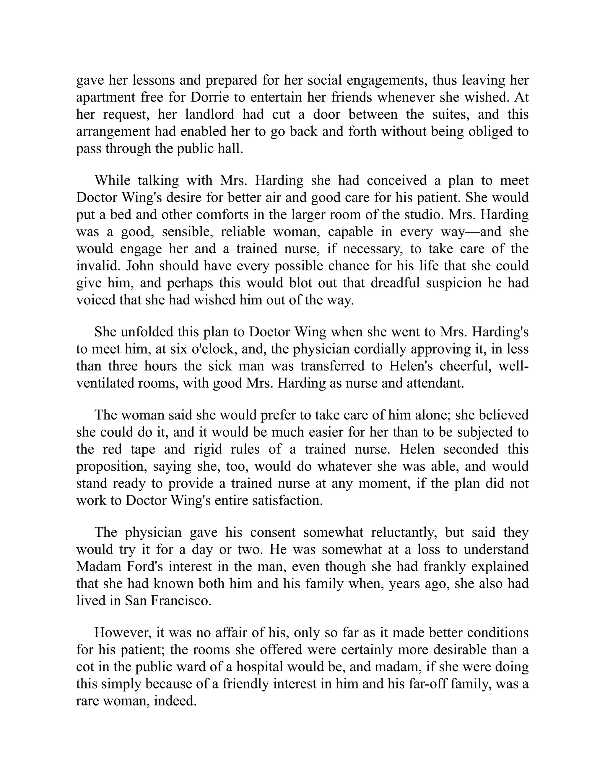 gave her lessons and prepared for her social engagements, thus leaving her
apartment free for Dorrie to entertain her friends whenever she wished. At
her request, her landlord had cut a door between the suites, and this
arrangement had enabled her to go back and forth without being obliged to
pass through the public hall.
While talking with Mrs. Harding she had conceived a plan to meet
Doctor Wing's desire for better air and good care for his patient. She would
put a bed and other comforts in the larger room of the studio. Mrs. Harding
was a good, sensible, reliable woman, capable in every way—and she
would engage her and a trained nurse, if necessary, to take care of the
invalid. John should have every possible chance for his life that she could
give him, and perhaps this would blot out that dreadful suspicion he had
voiced that she had wished him out of the way.
She unfolded this plan to Doctor Wing when she went to Mrs. Harding's
to meet him, at six o'clock, and, the physician cordially approving it, in less
than three hours the sick man was transferred to Helen's cheerful, well-
ventilated rooms, with good Mrs. Harding as nurse and attendant.
The woman said she would prefer to take care of him alone; she believed
she could do it, and it would be much easier for her than to be subjected to
the red tape and rigid rules of a trained nurse. Helen seconded this
proposition, saying she, too, would do whatever she was able, and would
stand ready to provide a trained nurse at any moment, if the plan did not
work to Doctor Wing's entire satisfaction.
The physician gave his consent somewhat reluctantly, but said they
would try it for a day or two. He was somewhat at a loss to understand
Madam Ford's interest in the man, even though she had frankly explained
that she had known both him and his family when, years ago, she also had
lived in San Francisco.
However, it was no affair of his, only so far as it made better conditions
for his patient; the rooms she offered were certainly more desirable than a
cot in the public ward of a hospital would be, and madam, if she were doing
this simply because of a friendly interest in him and his far-off family, was a
rare woman, indeed.
 