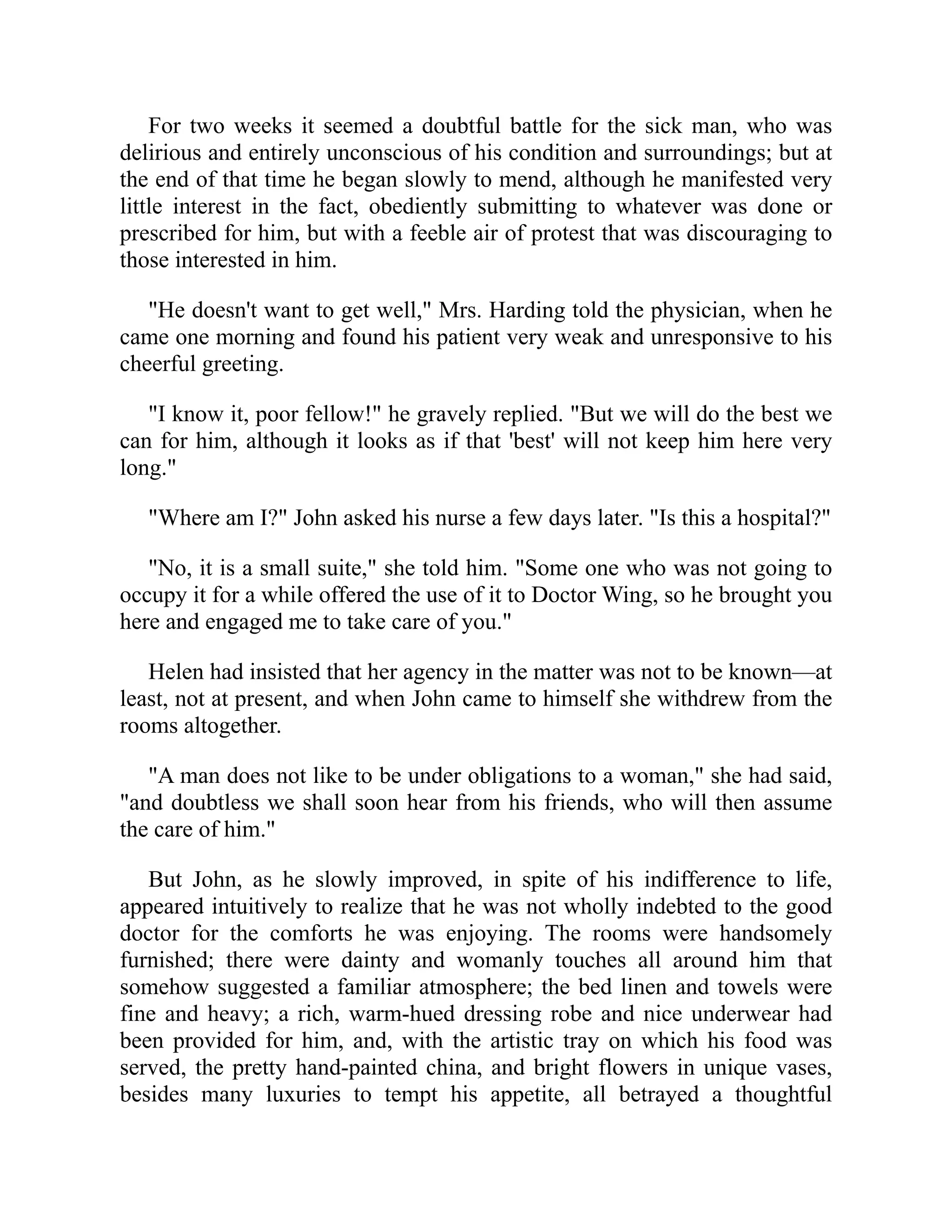 For two weeks it seemed a doubtful battle for the sick man, who was
delirious and entirely unconscious of his condition and surroundings; but at
the end of that time he began slowly to mend, although he manifested very
little interest in the fact, obediently submitting to whatever was done or
prescribed for him, but with a feeble air of protest that was discouraging to
those interested in him.
"He doesn't want to get well," Mrs. Harding told the physician, when he
came one morning and found his patient very weak and unresponsive to his
cheerful greeting.
"I know it, poor fellow!" he gravely replied. "But we will do the best we
can for him, although it looks as if that 'best' will not keep him here very
long."
"Where am I?" John asked his nurse a few days later. "Is this a hospital?"
"No, it is a small suite," she told him. "Some one who was not going to
occupy it for a while offered the use of it to Doctor Wing, so he brought you
here and engaged me to take care of you."
Helen had insisted that her agency in the matter was not to be known—at
least, not at present, and when John came to himself she withdrew from the
rooms altogether.
"A man does not like to be under obligations to a woman," she had said,
"and doubtless we shall soon hear from his friends, who will then assume
the care of him."
But John, as he slowly improved, in spite of his indifference to life,
appeared intuitively to realize that he was not wholly indebted to the good
doctor for the comforts he was enjoying. The rooms were handsomely
furnished; there were dainty and womanly touches all around him that
somehow suggested a familiar atmosphere; the bed linen and towels were
fine and heavy; a rich, warm-hued dressing robe and nice underwear had
been provided for him, and, with the artistic tray on which his food was
served, the pretty hand-painted china, and bright flowers in unique vases,
besides many luxuries to tempt his appetite, all betrayed a thoughtful
 