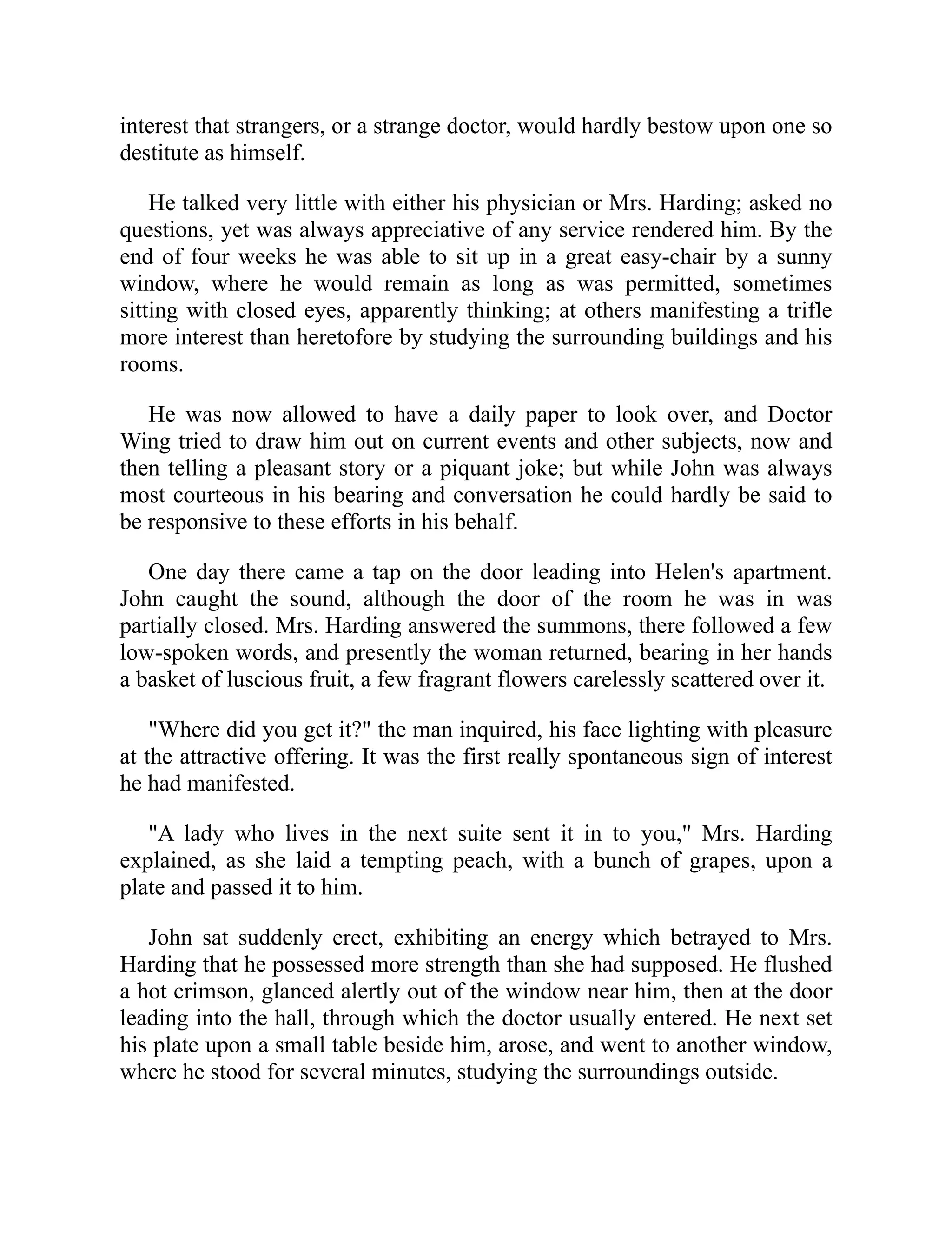 interest that strangers, or a strange doctor, would hardly bestow upon one so
destitute as himself.
He talked very little with either his physician or Mrs. Harding; asked no
questions, yet was always appreciative of any service rendered him. By the
end of four weeks he was able to sit up in a great easy-chair by a sunny
window, where he would remain as long as was permitted, sometimes
sitting with closed eyes, apparently thinking; at others manifesting a trifle
more interest than heretofore by studying the surrounding buildings and his
rooms.
He was now allowed to have a daily paper to look over, and Doctor
Wing tried to draw him out on current events and other subjects, now and
then telling a pleasant story or a piquant joke; but while John was always
most courteous in his bearing and conversation he could hardly be said to
be responsive to these efforts in his behalf.
One day there came a tap on the door leading into Helen's apartment.
John caught the sound, although the door of the room he was in was
partially closed. Mrs. Harding answered the summons, there followed a few
low-spoken words, and presently the woman returned, bearing in her hands
a basket of luscious fruit, a few fragrant flowers carelessly scattered over it.
"Where did you get it?" the man inquired, his face lighting with pleasure
at the attractive offering. It was the first really spontaneous sign of interest
he had manifested.
"A lady who lives in the next suite sent it in to you," Mrs. Harding
explained, as she laid a tempting peach, with a bunch of grapes, upon a
plate and passed it to him.
John sat suddenly erect, exhibiting an energy which betrayed to Mrs.
Harding that he possessed more strength than she had supposed. He flushed
a hot crimson, glanced alertly out of the window near him, then at the door
leading into the hall, through which the doctor usually entered. He next set
his plate upon a small table beside him, arose, and went to another window,
where he stood for several minutes, studying the surroundings outside.
 