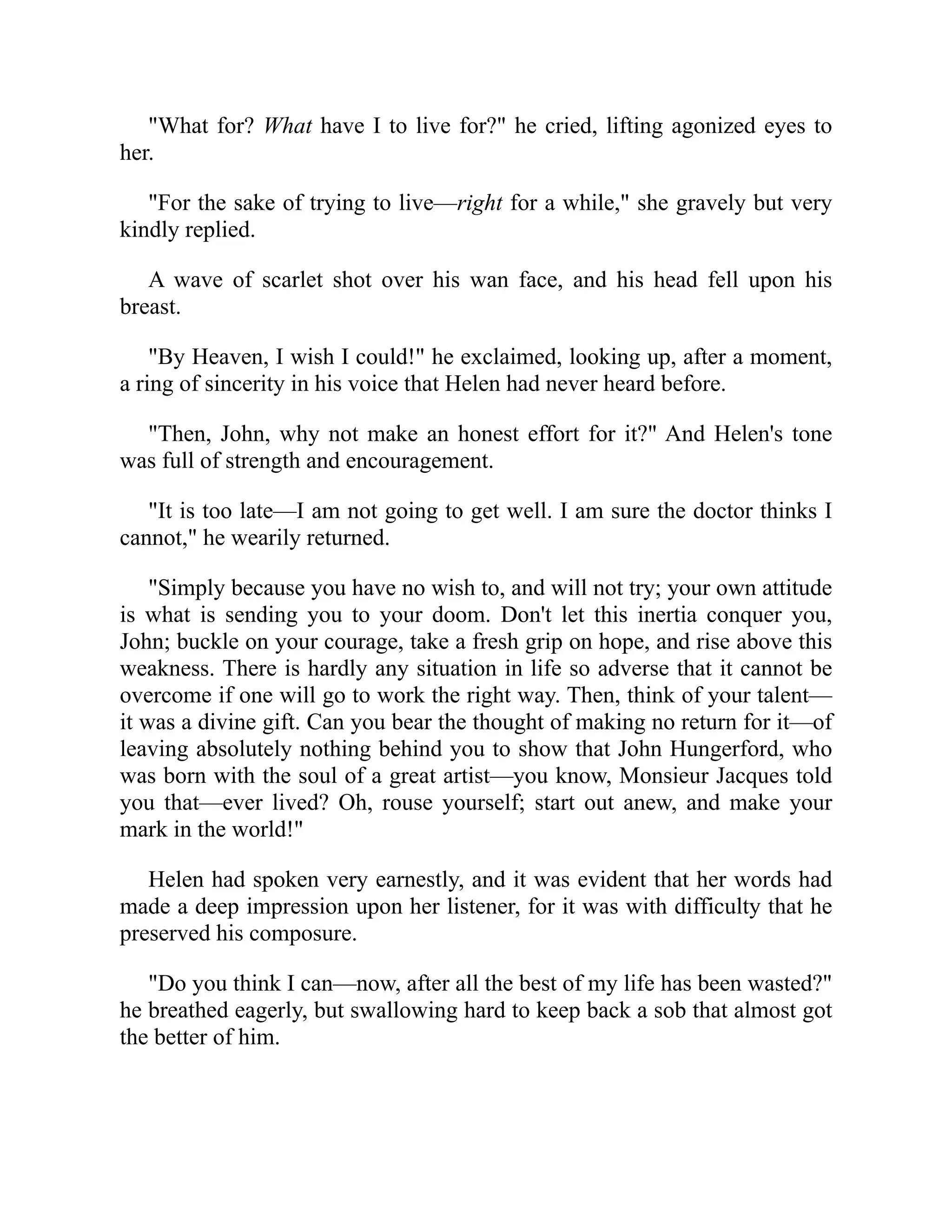 "What for? What have I to live for?" he cried, lifting agonized eyes to
her.
"For the sake of trying to live—right for a while," she gravely but very
kindly replied.
A wave of scarlet shot over his wan face, and his head fell upon his
breast.
"By Heaven, I wish I could!" he exclaimed, looking up, after a moment,
a ring of sincerity in his voice that Helen had never heard before.
"Then, John, why not make an honest effort for it?" And Helen's tone
was full of strength and encouragement.
"It is too late—I am not going to get well. I am sure the doctor thinks I
cannot," he wearily returned.
"Simply because you have no wish to, and will not try; your own attitude
is what is sending you to your doom. Don't let this inertia conquer you,
John; buckle on your courage, take a fresh grip on hope, and rise above this
weakness. There is hardly any situation in life so adverse that it cannot be
overcome if one will go to work the right way. Then, think of your talent—
it was a divine gift. Can you bear the thought of making no return for it—of
leaving absolutely nothing behind you to show that John Hungerford, who
was born with the soul of a great artist—you know, Monsieur Jacques told
you that—ever lived? Oh, rouse yourself; start out anew, and make your
mark in the world!"
Helen had spoken very earnestly, and it was evident that her words had
made a deep impression upon her listener, for it was with difficulty that he
preserved his composure.
"Do you think I can—now, after all the best of my life has been wasted?"
he breathed eagerly, but swallowing hard to keep back a sob that almost got
the better of him.
 