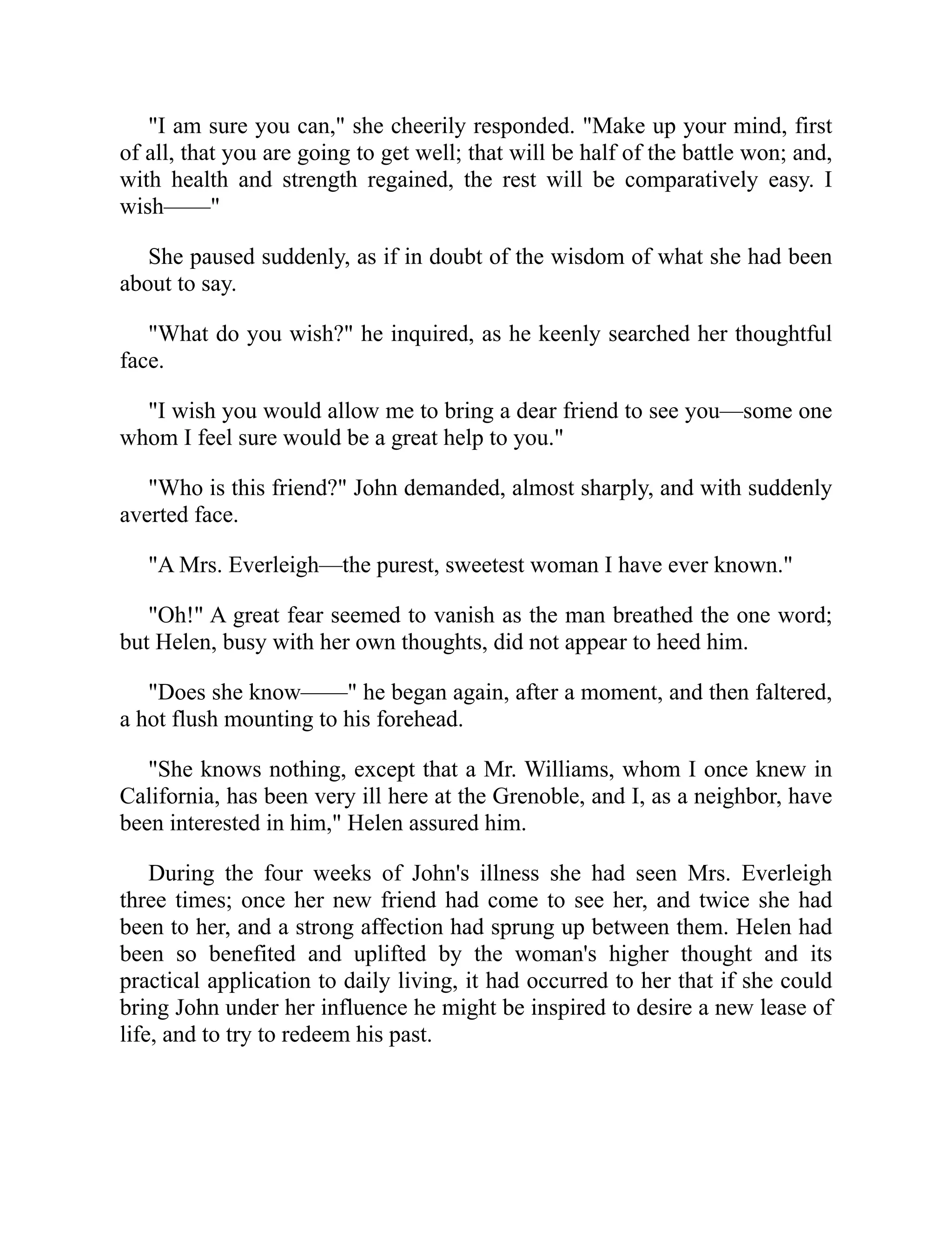 "I am sure you can," she cheerily responded. "Make up your mind, first
of all, that you are going to get well; that will be half of the battle won; and,
with health and strength regained, the rest will be comparatively easy. I
wish——"
She paused suddenly, as if in doubt of the wisdom of what she had been
about to say.
"What do you wish?" he inquired, as he keenly searched her thoughtful
face.
"I wish you would allow me to bring a dear friend to see you—some one
whom I feel sure would be a great help to you."
"Who is this friend?" John demanded, almost sharply, and with suddenly
averted face.
"A Mrs. Everleigh—the purest, sweetest woman I have ever known."
"Oh!" A great fear seemed to vanish as the man breathed the one word;
but Helen, busy with her own thoughts, did not appear to heed him.
"Does she know——" he began again, after a moment, and then faltered,
a hot flush mounting to his forehead.
"She knows nothing, except that a Mr. Williams, whom I once knew in
California, has been very ill here at the Grenoble, and I, as a neighbor, have
been interested in him," Helen assured him.
During the four weeks of John's illness she had seen Mrs. Everleigh
three times; once her new friend had come to see her, and twice she had
been to her, and a strong affection had sprung up between them. Helen had
been so benefited and uplifted by the woman's higher thought and its
practical application to daily living, it had occurred to her that if she could
bring John under her influence he might be inspired to desire a new lease of
life, and to try to redeem his past.
 