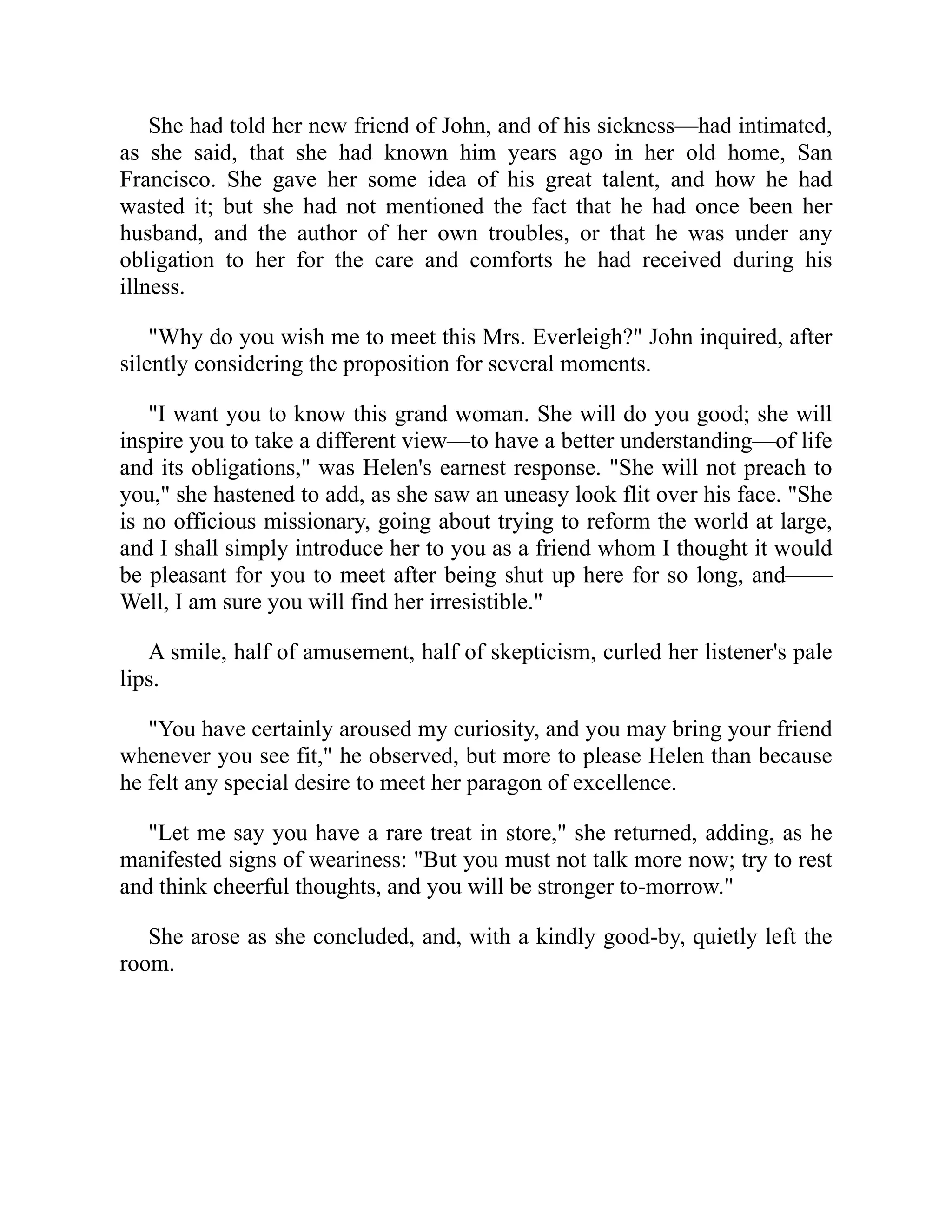 She had told her new friend of John, and of his sickness—had intimated,
as she said, that she had known him years ago in her old home, San
Francisco. She gave her some idea of his great talent, and how he had
wasted it; but she had not mentioned the fact that he had once been her
husband, and the author of her own troubles, or that he was under any
obligation to her for the care and comforts he had received during his
illness.
"Why do you wish me to meet this Mrs. Everleigh?" John inquired, after
silently considering the proposition for several moments.
"I want you to know this grand woman. She will do you good; she will
inspire you to take a different view—to have a better understanding—of life
and its obligations," was Helen's earnest response. "She will not preach to
you," she hastened to add, as she saw an uneasy look flit over his face. "She
is no officious missionary, going about trying to reform the world at large,
and I shall simply introduce her to you as a friend whom I thought it would
be pleasant for you to meet after being shut up here for so long, and——
Well, I am sure you will find her irresistible."
A smile, half of amusement, half of skepticism, curled her listener's pale
lips.
"You have certainly aroused my curiosity, and you may bring your friend
whenever you see fit," he observed, but more to please Helen than because
he felt any special desire to meet her paragon of excellence.
"Let me say you have a rare treat in store," she returned, adding, as he
manifested signs of weariness: "But you must not talk more now; try to rest
and think cheerful thoughts, and you will be stronger to-morrow."
She arose as she concluded, and, with a kindly good-by, quietly left the
room.
 