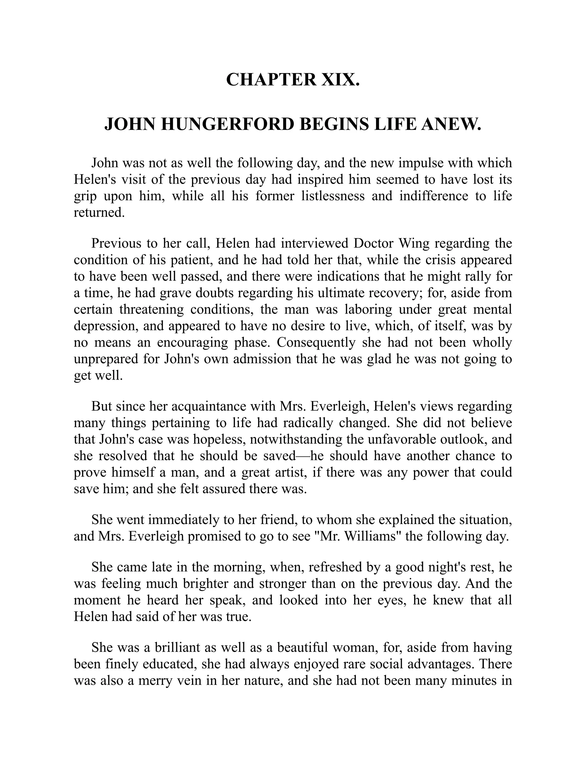CHAPTER XIX.
JOHN HUNGERFORD BEGINS LIFE ANEW.
John was not as well the following day, and the new impulse with which
Helen's visit of the previous day had inspired him seemed to have lost its
grip upon him, while all his former listlessness and indifference to life
returned.
Previous to her call, Helen had interviewed Doctor Wing regarding the
condition of his patient, and he had told her that, while the crisis appeared
to have been well passed, and there were indications that he might rally for
a time, he had grave doubts regarding his ultimate recovery; for, aside from
certain threatening conditions, the man was laboring under great mental
depression, and appeared to have no desire to live, which, of itself, was by
no means an encouraging phase. Consequently she had not been wholly
unprepared for John's own admission that he was glad he was not going to
get well.
But since her acquaintance with Mrs. Everleigh, Helen's views regarding
many things pertaining to life had radically changed. She did not believe
that John's case was hopeless, notwithstanding the unfavorable outlook, and
she resolved that he should be saved—he should have another chance to
prove himself a man, and a great artist, if there was any power that could
save him; and she felt assured there was.
She went immediately to her friend, to whom she explained the situation,
and Mrs. Everleigh promised to go to see "Mr. Williams" the following day.
She came late in the morning, when, refreshed by a good night's rest, he
was feeling much brighter and stronger than on the previous day. And the
moment he heard her speak, and looked into her eyes, he knew that all
Helen had said of her was true.
She was a brilliant as well as a beautiful woman, for, aside from having
been finely educated, she had always enjoyed rare social advantages. There
was also a merry vein in her nature, and she had not been many minutes in
 