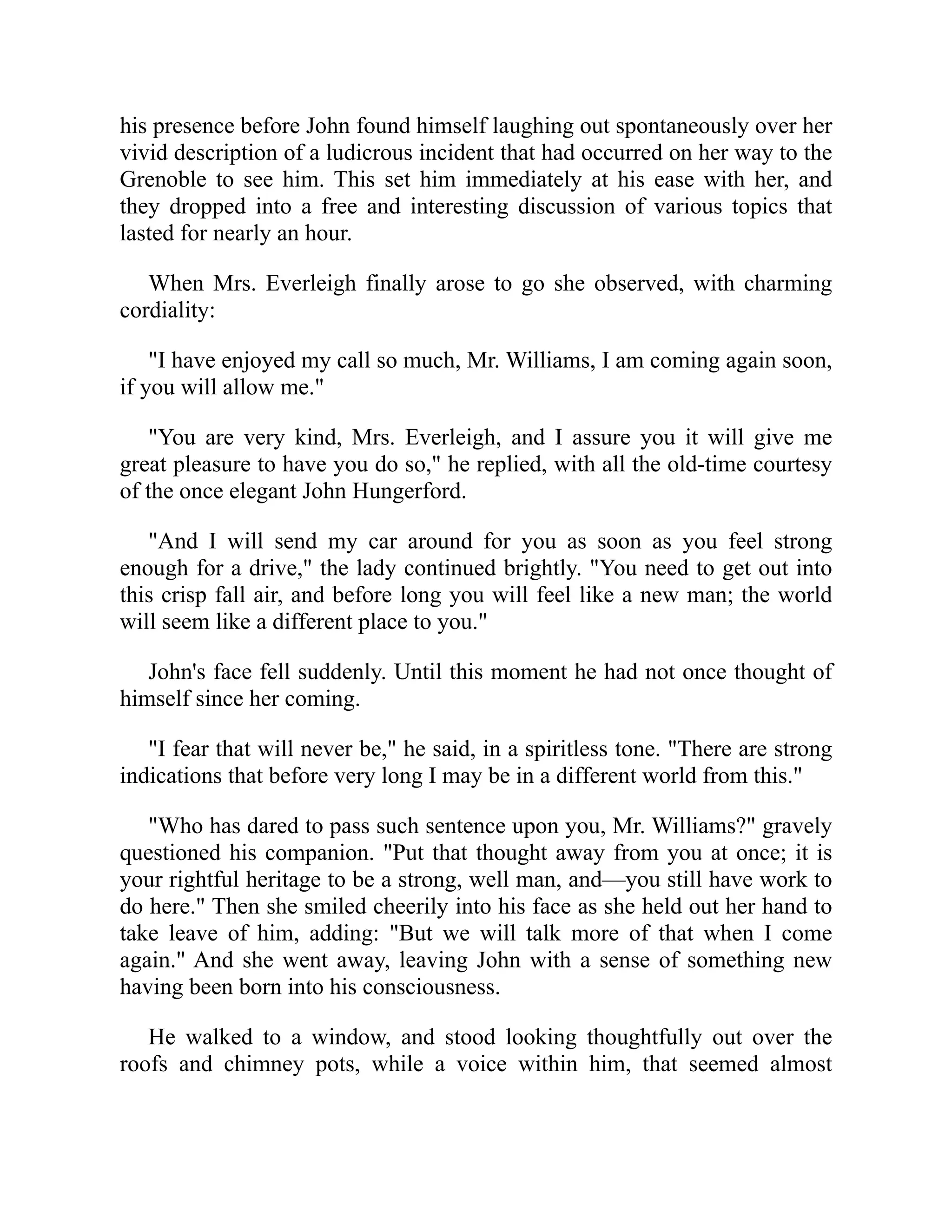 his presence before John found himself laughing out spontaneously over her
vivid description of a ludicrous incident that had occurred on her way to the
Grenoble to see him. This set him immediately at his ease with her, and
they dropped into a free and interesting discussion of various topics that
lasted for nearly an hour.
When Mrs. Everleigh finally arose to go she observed, with charming
cordiality:
"I have enjoyed my call so much, Mr. Williams, I am coming again soon,
if you will allow me."
"You are very kind, Mrs. Everleigh, and I assure you it will give me
great pleasure to have you do so," he replied, with all the old-time courtesy
of the once elegant John Hungerford.
"And I will send my car around for you as soon as you feel strong
enough for a drive," the lady continued brightly. "You need to get out into
this crisp fall air, and before long you will feel like a new man; the world
will seem like a different place to you."
John's face fell suddenly. Until this moment he had not once thought of
himself since her coming.
"I fear that will never be," he said, in a spiritless tone. "There are strong
indications that before very long I may be in a different world from this."
"Who has dared to pass such sentence upon you, Mr. Williams?" gravely
questioned his companion. "Put that thought away from you at once; it is
your rightful heritage to be a strong, well man, and—you still have work to
do here." Then she smiled cheerily into his face as she held out her hand to
take leave of him, adding: "But we will talk more of that when I come
again." And she went away, leaving John with a sense of something new
having been born into his consciousness.
He walked to a window, and stood looking thoughtfully out over the
roofs and chimney pots, while a voice within him, that seemed almost
 