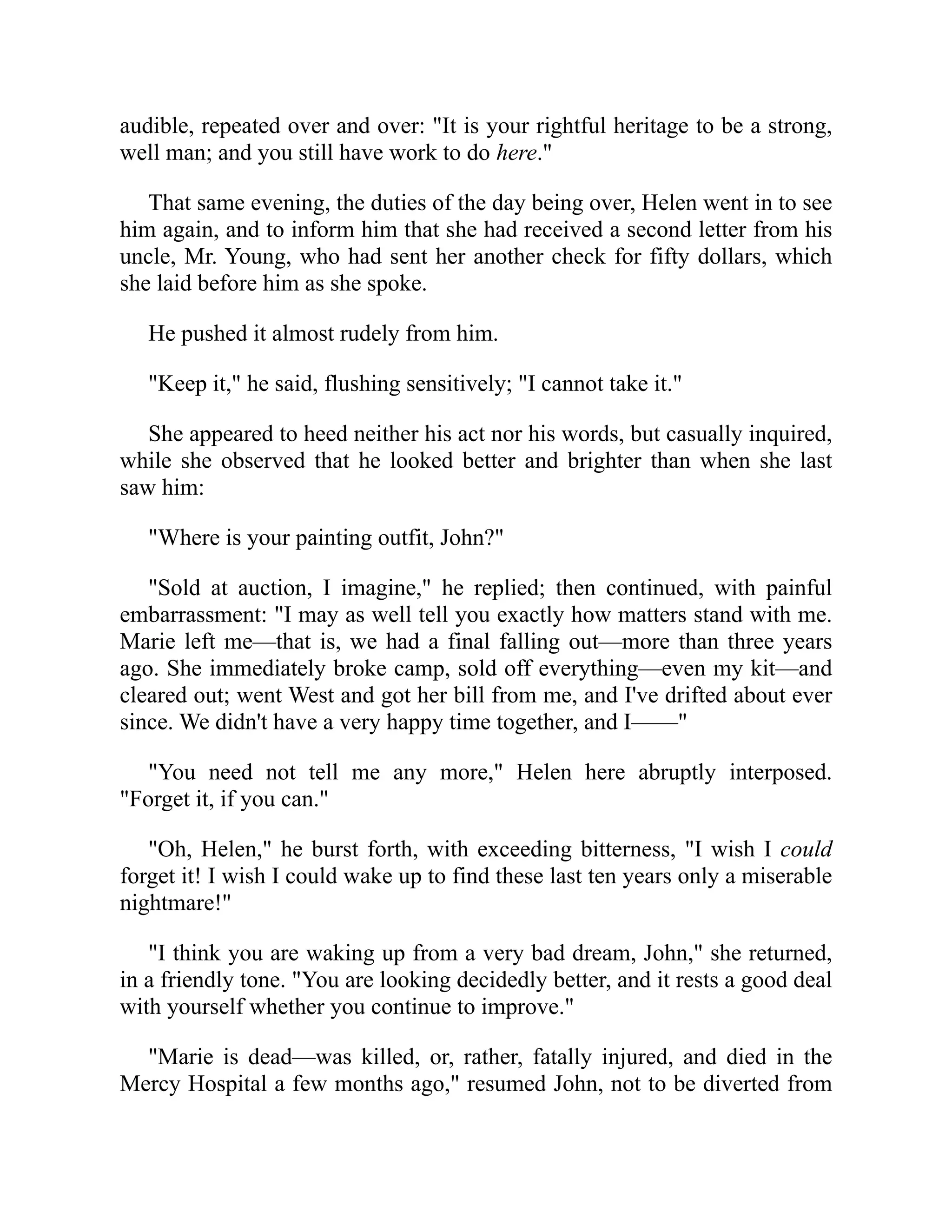audible, repeated over and over: "It is your rightful heritage to be a strong,
well man; and you still have work to do here."
That same evening, the duties of the day being over, Helen went in to see
him again, and to inform him that she had received a second letter from his
uncle, Mr. Young, who had sent her another check for fifty dollars, which
she laid before him as she spoke.
He pushed it almost rudely from him.
"Keep it," he said, flushing sensitively; "I cannot take it."
She appeared to heed neither his act nor his words, but casually inquired,
while she observed that he looked better and brighter than when she last
saw him:
"Where is your painting outfit, John?"
"Sold at auction, I imagine," he replied; then continued, with painful
embarrassment: "I may as well tell you exactly how matters stand with me.
Marie left me—that is, we had a final falling out—more than three years
ago. She immediately broke camp, sold off everything—even my kit—and
cleared out; went West and got her bill from me, and I've drifted about ever
since. We didn't have a very happy time together, and I——"
"You need not tell me any more," Helen here abruptly interposed.
"Forget it, if you can."
"Oh, Helen," he burst forth, with exceeding bitterness, "I wish I could
forget it! I wish I could wake up to find these last ten years only a miserable
nightmare!"
"I think you are waking up from a very bad dream, John," she returned,
in a friendly tone. "You are looking decidedly better, and it rests a good deal
with yourself whether you continue to improve."
"Marie is dead—was killed, or, rather, fatally injured, and died in the
Mercy Hospital a few months ago," resumed John, not to be diverted from
 