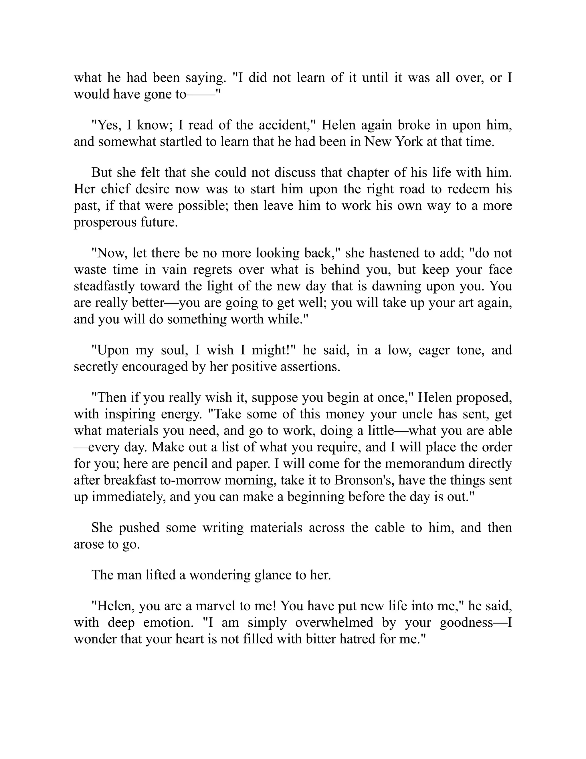 what he had been saying. "I did not learn of it until it was all over, or I
would have gone to——"
"Yes, I know; I read of the accident," Helen again broke in upon him,
and somewhat startled to learn that he had been in New York at that time.
But she felt that she could not discuss that chapter of his life with him.
Her chief desire now was to start him upon the right road to redeem his
past, if that were possible; then leave him to work his own way to a more
prosperous future.
"Now, let there be no more looking back," she hastened to add; "do not
waste time in vain regrets over what is behind you, but keep your face
steadfastly toward the light of the new day that is dawning upon you. You
are really better—you are going to get well; you will take up your art again,
and you will do something worth while."
"Upon my soul, I wish I might!" he said, in a low, eager tone, and
secretly encouraged by her positive assertions.
"Then if you really wish it, suppose you begin at once," Helen proposed,
with inspiring energy. "Take some of this money your uncle has sent, get
what materials you need, and go to work, doing a little—what you are able
—every day. Make out a list of what you require, and I will place the order
for you; here are pencil and paper. I will come for the memorandum directly
after breakfast to-morrow morning, take it to Bronson's, have the things sent
up immediately, and you can make a beginning before the day is out."
She pushed some writing materials across the cable to him, and then
arose to go.
The man lifted a wondering glance to her.
"Helen, you are a marvel to me! You have put new life into me," he said,
with deep emotion. "I am simply overwhelmed by your goodness—I
wonder that your heart is not filled with bitter hatred for me."
 