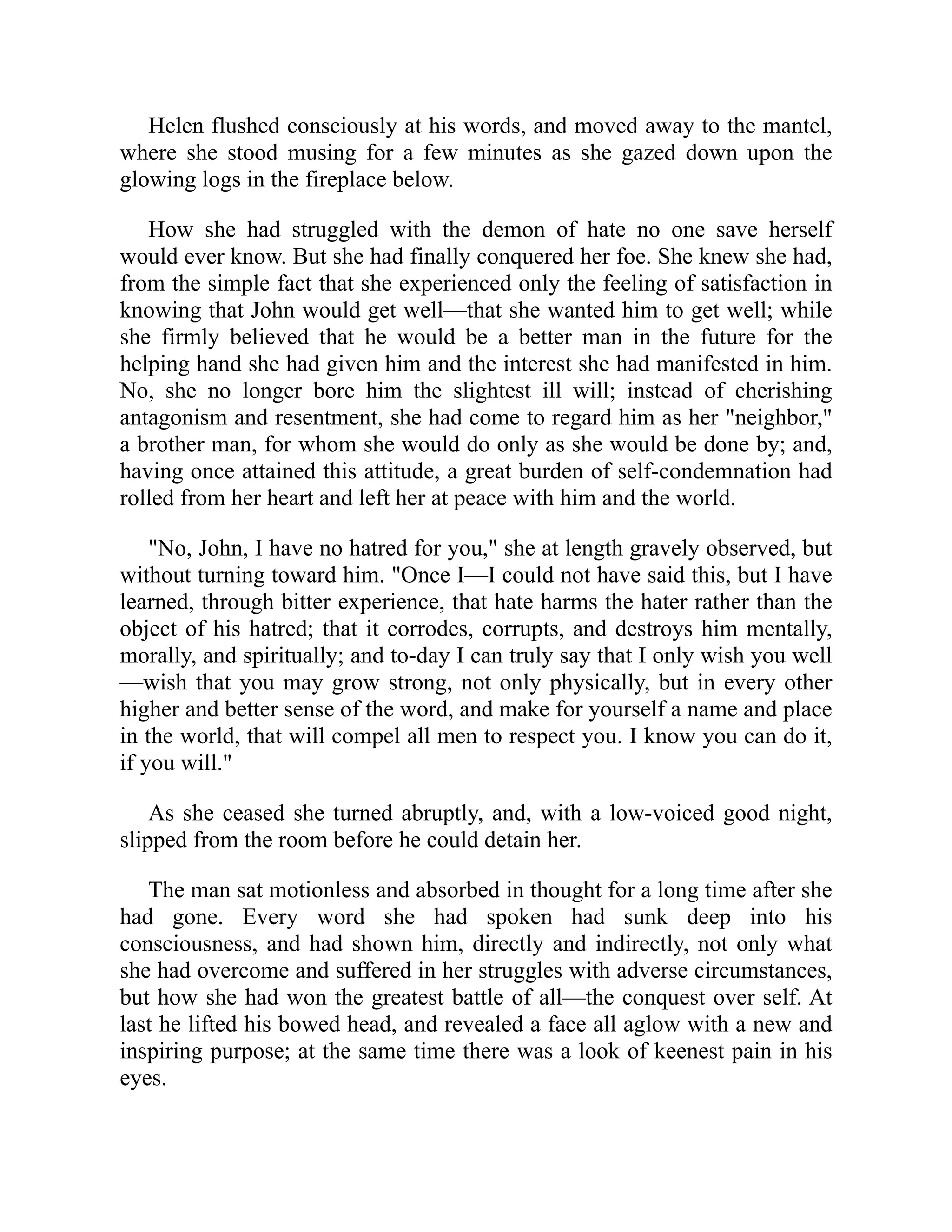 Helen flushed consciously at his words, and moved away to the mantel,
where she stood musing for a few minutes as she gazed down upon the
glowing logs in the fireplace below.
How she had struggled with the demon of hate no one save herself
would ever know. But she had finally conquered her foe. She knew she had,
from the simple fact that she experienced only the feeling of satisfaction in
knowing that John would get well—that she wanted him to get well; while
she firmly believed that he would be a better man in the future for the
helping hand she had given him and the interest she had manifested in him.
No, she no longer bore him the slightest ill will; instead of cherishing
antagonism and resentment, she had come to regard him as her "neighbor,"
a brother man, for whom she would do only as she would be done by; and,
having once attained this attitude, a great burden of self-condemnation had
rolled from her heart and left her at peace with him and the world.
"No, John, I have no hatred for you," she at length gravely observed, but
without turning toward him. "Once I—I could not have said this, but I have
learned, through bitter experience, that hate harms the hater rather than the
object of his hatred; that it corrodes, corrupts, and destroys him mentally,
morally, and spiritually; and to-day I can truly say that I only wish you well
—wish that you may grow strong, not only physically, but in every other
higher and better sense of the word, and make for yourself a name and place
in the world, that will compel all men to respect you. I know you can do it,
if you will."
As she ceased she turned abruptly, and, with a low-voiced good night,
slipped from the room before he could detain her.
The man sat motionless and absorbed in thought for a long time after she
had gone. Every word she had spoken had sunk deep into his
consciousness, and had shown him, directly and indirectly, not only what
she had overcome and suffered in her struggles with adverse circumstances,
but how she had won the greatest battle of all—the conquest over self. At
last he lifted his bowed head, and revealed a face all aglow with a new and
inspiring purpose; at the same time there was a look of keenest pain in his
eyes.
 