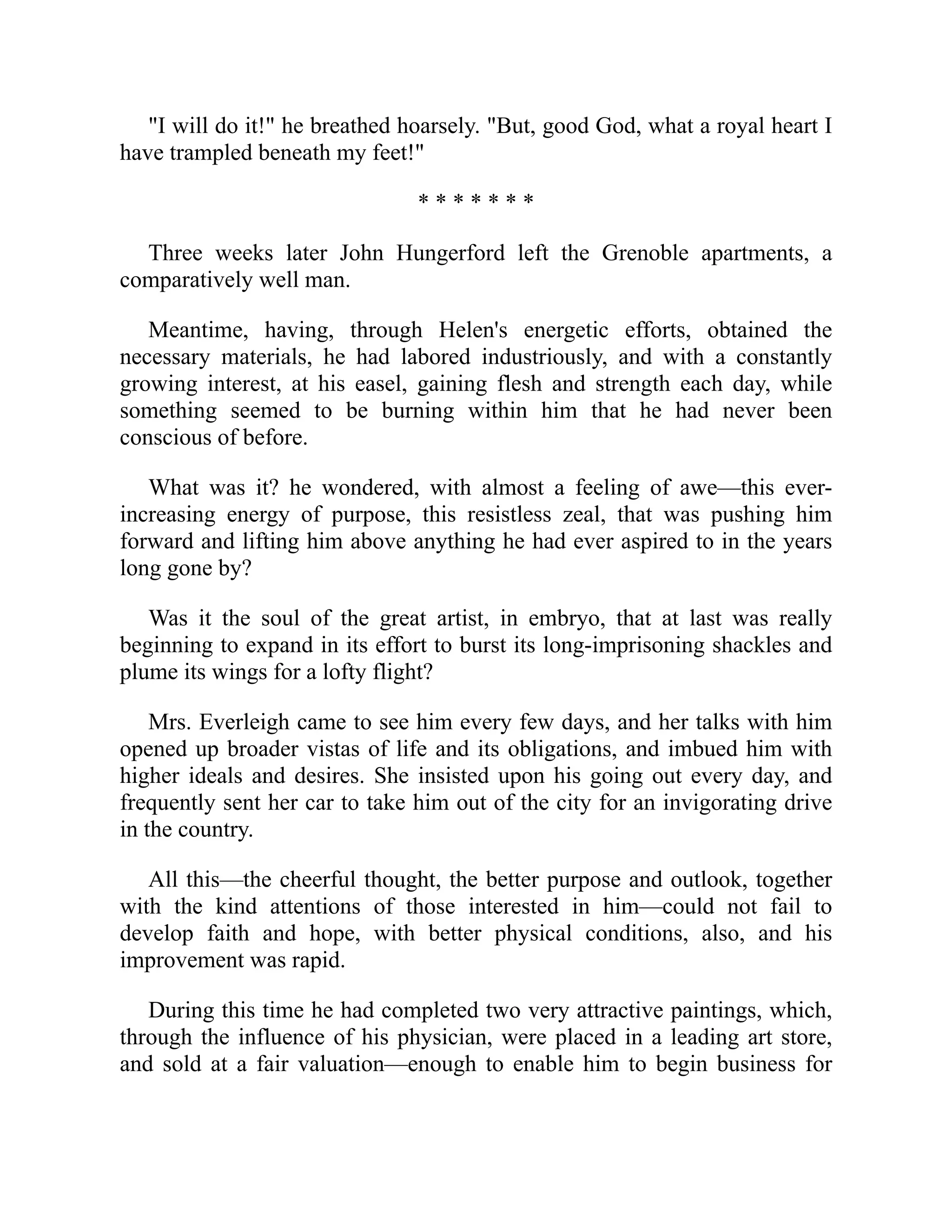 "I will do it!" he breathed hoarsely. "But, good God, what a royal heart I
have trampled beneath my feet!"
* * * * * * *
Three weeks later John Hungerford left the Grenoble apartments, a
comparatively well man.
Meantime, having, through Helen's energetic efforts, obtained the
necessary materials, he had labored industriously, and with a constantly
growing interest, at his easel, gaining flesh and strength each day, while
something seemed to be burning within him that he had never been
conscious of before.
What was it? he wondered, with almost a feeling of awe—this ever-
increasing energy of purpose, this resistless zeal, that was pushing him
forward and lifting him above anything he had ever aspired to in the years
long gone by?
Was it the soul of the great artist, in embryo, that at last was really
beginning to expand in its effort to burst its long-imprisoning shackles and
plume its wings for a lofty flight?
Mrs. Everleigh came to see him every few days, and her talks with him
opened up broader vistas of life and its obligations, and imbued him with
higher ideals and desires. She insisted upon his going out every day, and
frequently sent her car to take him out of the city for an invigorating drive
in the country.
All this—the cheerful thought, the better purpose and outlook, together
with the kind attentions of those interested in him—could not fail to
develop faith and hope, with better physical conditions, also, and his
improvement was rapid.
During this time he had completed two very attractive paintings, which,
through the influence of his physician, were placed in a leading art store,
and sold at a fair valuation—enough to enable him to begin business for
 