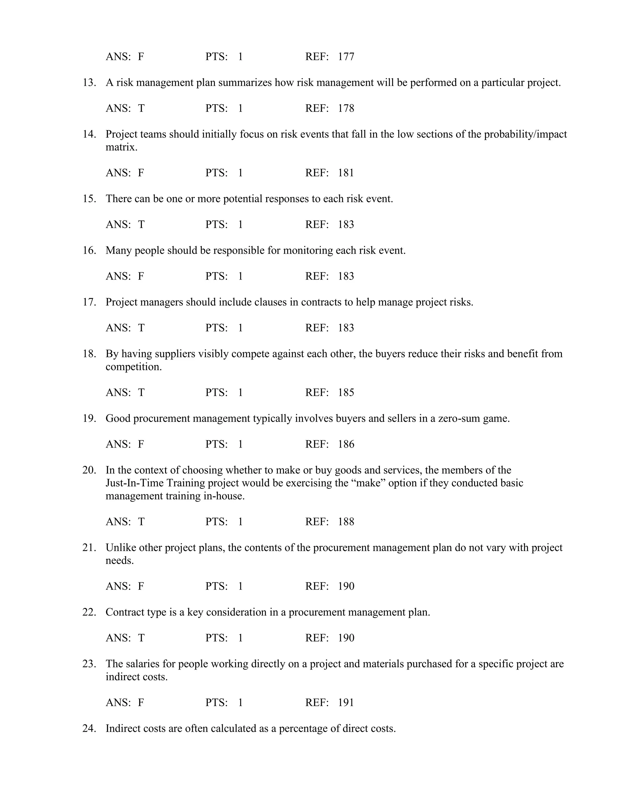 ANS: F PTS: 1 REF: 177
13. A risk management plan summarizes how risk management will be performed on a particular project.
ANS: T PTS: 1 REF: 178
14. Project teams should initially focus on risk events that fall in the low sections of the probability/impact
matrix.
ANS: F PTS: 1 REF: 181
15. There can be one or more potential responses to each risk event.
ANS: T PTS: 1 REF: 183
16. Many people should be responsible for monitoring each risk event.
ANS: F PTS: 1 REF: 183
17. Project managers should include clauses in contracts to help manage project risks.
ANS: T PTS: 1 REF: 183
18. By having suppliers visibly compete against each other, the buyers reduce their risks and benefit from
competition.
ANS: T PTS: 1 REF: 185
19. Good procurement management typically involves buyers and sellers in a zero-sum game.
ANS: F PTS: 1 REF: 186
20. In the context of choosing whether to make or buy goods and services, the members of the
Just-In-Time Training project would be exercising the “make” option if they conducted basic
management training in-house.
ANS: T PTS: 1 REF: 188
21. Unlike other project plans, the contents of the procurement management plan do not vary with project
needs.
ANS: F PTS: 1 REF: 190
22. Contract type is a key consideration in a procurement management plan.
ANS: T PTS: 1 REF: 190
23. The salaries for people working directly on a project and materials purchased for a specific project are
indirect costs.
ANS: F PTS: 1 REF: 191
24. Indirect costs are often calculated as a percentage of direct costs.
 