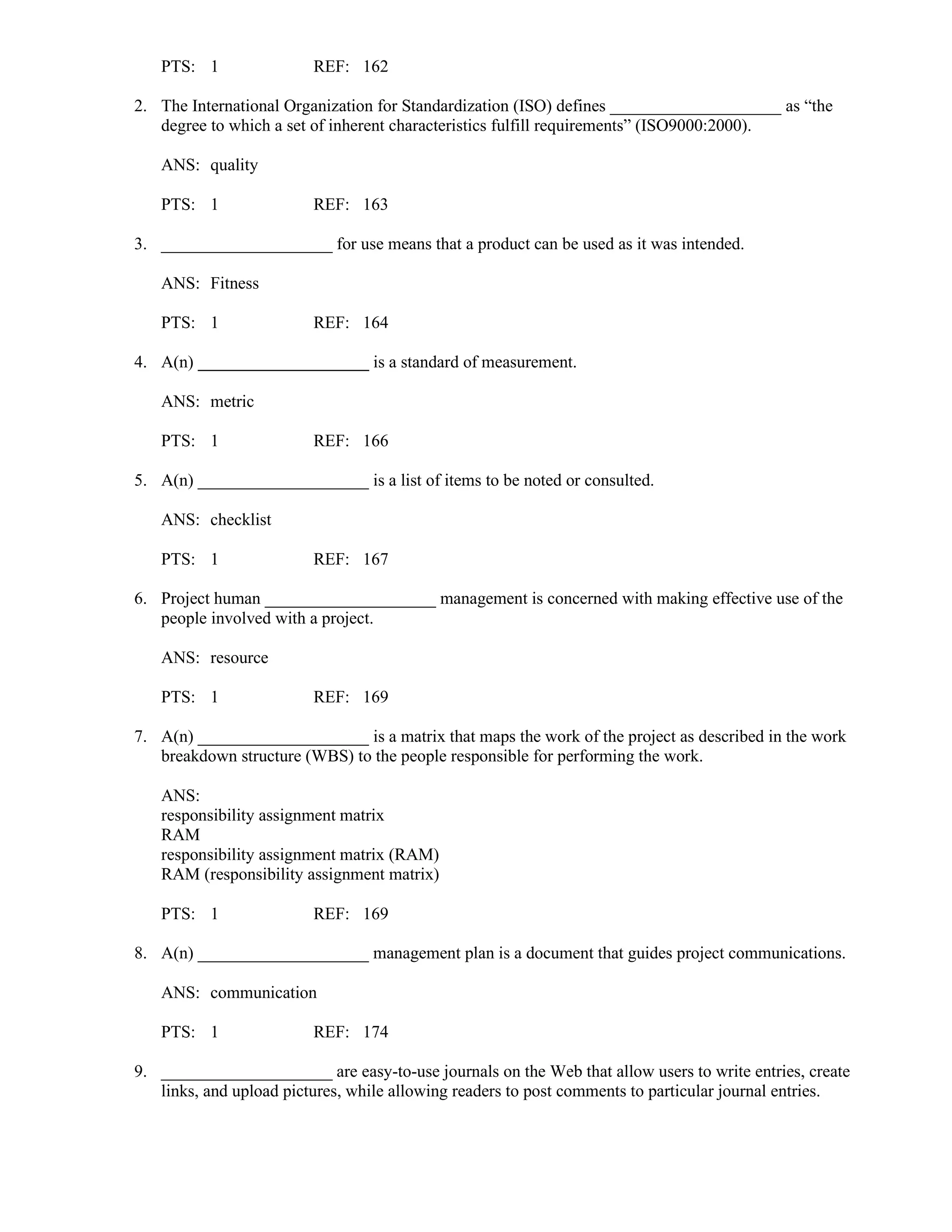 PTS: 1 REF: 162
2. The International Organization for Standardization (ISO) defines ____________________ as “the
degree to which a set of inherent characteristics fulfill requirements” (ISO9000:2000).
ANS: quality
PTS: 1 REF: 163
3. ____________________ for use means that a product can be used as it was intended.
ANS: Fitness
PTS: 1 REF: 164
4. A(n) ____________________ is a standard of measurement.
ANS: metric
PTS: 1 REF: 166
5. A(n) ____________________ is a list of items to be noted or consulted.
ANS: checklist
PTS: 1 REF: 167
6. Project human ____________________ management is concerned with making effective use of the
people involved with a project.
ANS: resource
PTS: 1 REF: 169
7. A(n) ____________________ is a matrix that maps the work of the project as described in the work
breakdown structure (WBS) to the people responsible for performing the work.
ANS:
responsibility assignment matrix
RAM
responsibility assignment matrix (RAM)
RAM (responsibility assignment matrix)
PTS: 1 REF: 169
8. A(n) ____________________ management plan is a document that guides project communications.
ANS: communication
PTS: 1 REF: 174
9. ____________________ are easy-to-use journals on the Web that allow users to write entries, create
links, and upload pictures, while allowing readers to post comments to particular journal entries.
 