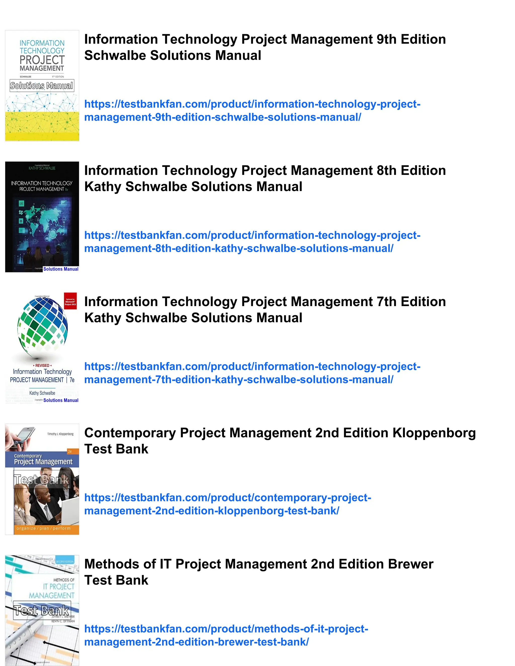Information Technology Project Management 9th Edition
Schwalbe Solutions Manual
https://testbankfan.com/product/information-technology-project-
management-9th-edition-schwalbe-solutions-manual/
Information Technology Project Management 8th Edition
Kathy Schwalbe Solutions Manual
https://testbankfan.com/product/information-technology-project-
management-8th-edition-kathy-schwalbe-solutions-manual/
Information Technology Project Management 7th Edition
Kathy Schwalbe Solutions Manual
https://testbankfan.com/product/information-technology-project-
management-7th-edition-kathy-schwalbe-solutions-manual/
Contemporary Project Management 2nd Edition Kloppenborg
Test Bank
https://testbankfan.com/product/contemporary-project-
management-2nd-edition-kloppenborg-test-bank/
Methods of IT Project Management 2nd Edition Brewer
Test Bank
https://testbankfan.com/product/methods-of-it-project-
management-2nd-edition-brewer-test-bank/
 