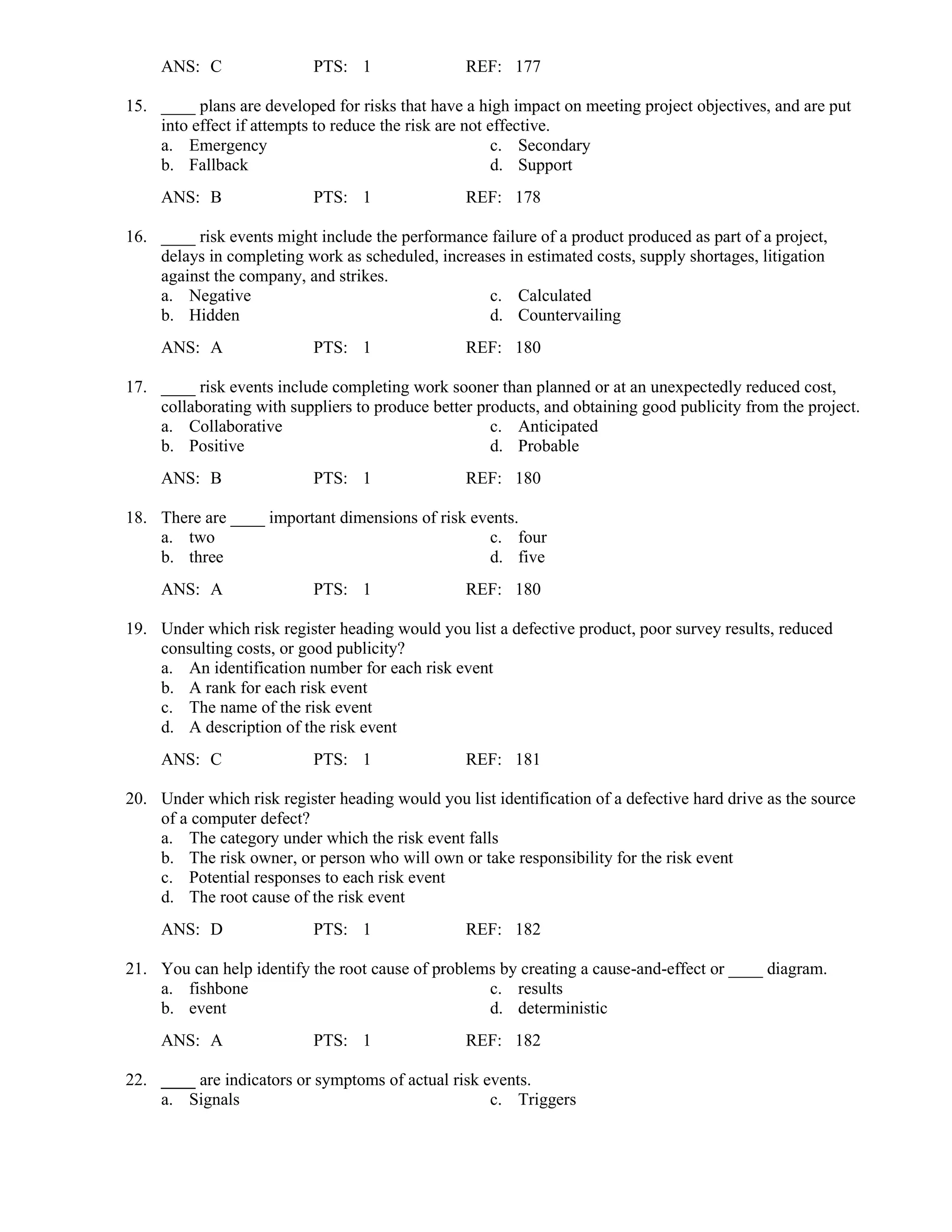 ANS: C PTS: 1 REF: 177
15. ____ plans are developed for risks that have a high impact on meeting project objectives, and are put
into effect if attempts to reduce the risk are not effective.
a. Emergency c. Secondary
b. Fallback d. Support
ANS: B PTS: 1 REF: 178
16. ____ risk events might include the performance failure of a product produced as part of a project,
delays in completing work as scheduled, increases in estimated costs, supply shortages, litigation
against the company, and strikes.
a. Negative c. Calculated
b. Hidden d. Countervailing
ANS: A PTS: 1 REF: 180
17. ____ risk events include completing work sooner than planned or at an unexpectedly reduced cost,
collaborating with suppliers to produce better products, and obtaining good publicity from the project.
a. Collaborative c. Anticipated
b. Positive d. Probable
ANS: B PTS: 1 REF: 180
18. There are ____ important dimensions of risk events.
a. two c. four
b. three d. five
ANS: A PTS: 1 REF: 180
19. Under which risk register heading would you list a defective product, poor survey results, reduced
consulting costs, or good publicity?
a. An identification number for each risk event
b. A rank for each risk event
c. The name of the risk event
d. A description of the risk event
ANS: C PTS: 1 REF: 181
20. Under which risk register heading would you list identification of a defective hard drive as the source
of a computer defect?
a. The category under which the risk event falls
b. The risk owner, or person who will own or take responsibility for the risk event
c. Potential responses to each risk event
d. The root cause of the risk event
ANS: D PTS: 1 REF: 182
21. You can help identify the root cause of problems by creating a cause-and-effect or ____ diagram.
a. fishbone c. results
b. event d. deterministic
ANS: A PTS: 1 REF: 182
22. ____ are indicators or symptoms of actual risk events.
a. Signals c. Triggers
 