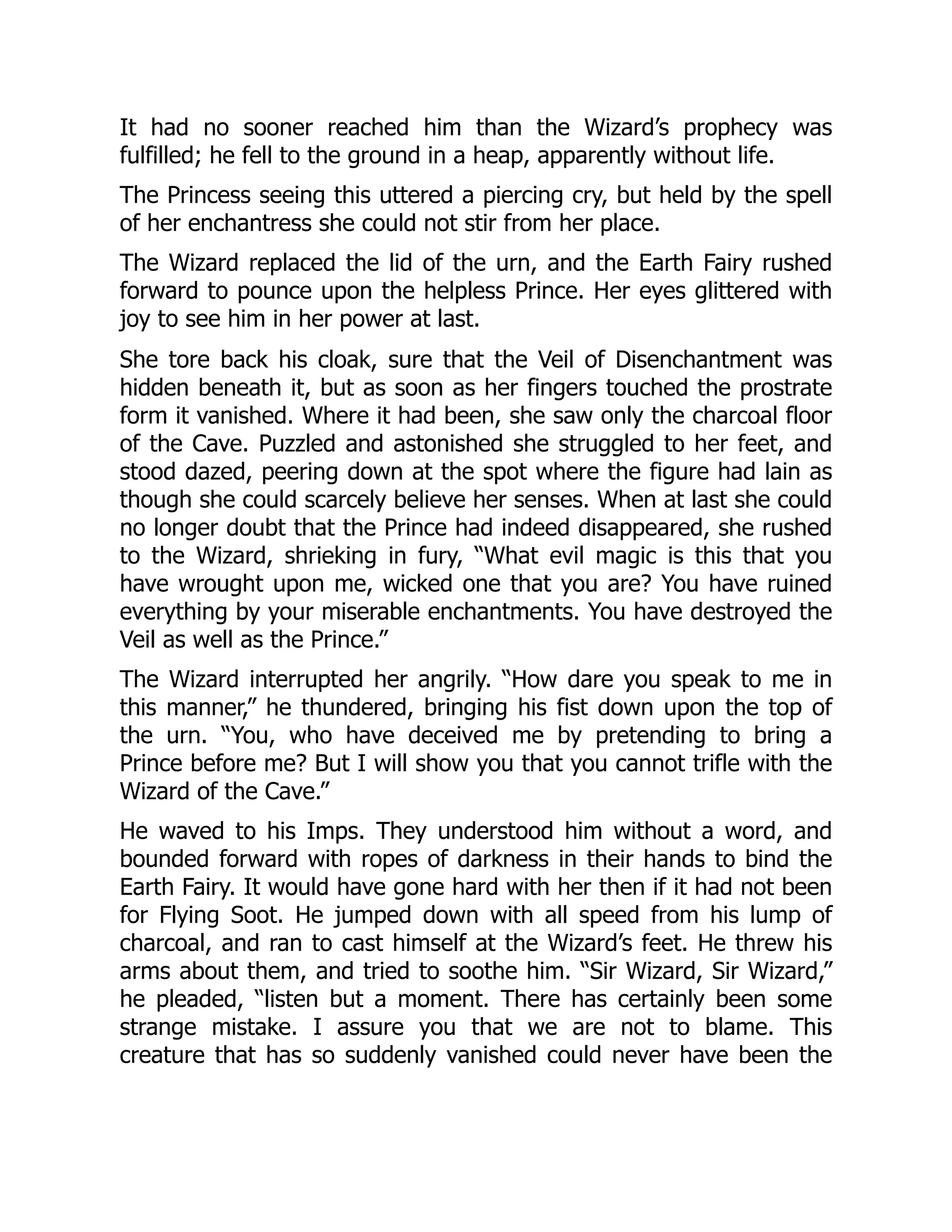 It had no sooner reached him than the Wizard’s prophecy was
fulfilled; he fell to the ground in a heap, apparently without life.
The Princess seeing this uttered a piercing cry, but held by the spell
of her enchantress she could not stir from her place.
The Wizard replaced the lid of the urn, and the Earth Fairy rushed
forward to pounce upon the helpless Prince. Her eyes glittered with
joy to see him in her power at last.
She tore back his cloak, sure that the Veil of Disenchantment was
hidden beneath it, but as soon as her fingers touched the prostrate
form it vanished. Where it had been, she saw only the charcoal floor
of the Cave. Puzzled and astonished she struggled to her feet, and
stood dazed, peering down at the spot where the figure had lain as
though she could scarcely believe her senses. When at last she could
no longer doubt that the Prince had indeed disappeared, she rushed
to the Wizard, shrieking in fury, “What evil magic is this that you
have wrought upon me, wicked one that you are? You have ruined
everything by your miserable enchantments. You have destroyed the
Veil as well as the Prince.”
The Wizard interrupted her angrily. “How dare you speak to me in
this manner,” he thundered, bringing his fist down upon the top of
the urn. “You, who have deceived me by pretending to bring a
Prince before me? But I will show you that you cannot trifle with the
Wizard of the Cave.”
He waved to his Imps. They understood him without a word, and
bounded forward with ropes of darkness in their hands to bind the
Earth Fairy. It would have gone hard with her then if it had not been
for Flying Soot. He jumped down with all speed from his lump of
charcoal, and ran to cast himself at the Wizard’s feet. He threw his
arms about them, and tried to soothe him. “Sir Wizard, Sir Wizard,”
he pleaded, “listen but a moment. There has certainly been some
strange mistake. I assure you that we are not to blame. This
creature that has so suddenly vanished could never have been the
 
