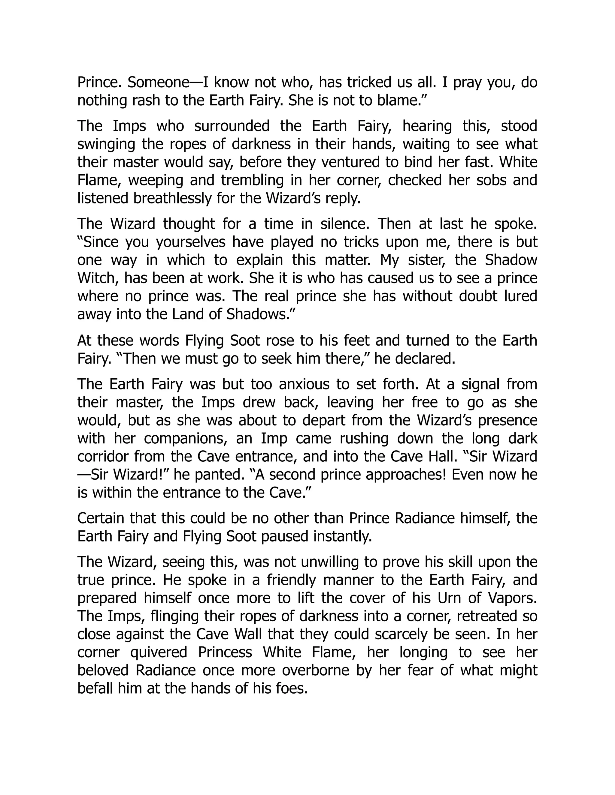 Prince. Someone—I know not who, has tricked us all. I pray you, do
nothing rash to the Earth Fairy. She is not to blame.”
The Imps who surrounded the Earth Fairy, hearing this, stood
swinging the ropes of darkness in their hands, waiting to see what
their master would say, before they ventured to bind her fast. White
Flame, weeping and trembling in her corner, checked her sobs and
listened breathlessly for the Wizard’s reply.
The Wizard thought for a time in silence. Then at last he spoke.
“Since you yourselves have played no tricks upon me, there is but
one way in which to explain this matter. My sister, the Shadow
Witch, has been at work. She it is who has caused us to see a prince
where no prince was. The real prince she has without doubt lured
away into the Land of Shadows.”
At these words Flying Soot rose to his feet and turned to the Earth
Fairy. “Then we must go to seek him there,” he declared.
The Earth Fairy was but too anxious to set forth. At a signal from
their master, the Imps drew back, leaving her free to go as she
would, but as she was about to depart from the Wizard’s presence
with her companions, an Imp came rushing down the long dark
corridor from the Cave entrance, and into the Cave Hall. “Sir Wizard
—Sir Wizard!” he panted. “A second prince approaches! Even now he
is within the entrance to the Cave.”
Certain that this could be no other than Prince Radiance himself, the
Earth Fairy and Flying Soot paused instantly.
The Wizard, seeing this, was not unwilling to prove his skill upon the
true prince. He spoke in a friendly manner to the Earth Fairy, and
prepared himself once more to lift the cover of his Urn of Vapors.
The Imps, flinging their ropes of darkness into a corner, retreated so
close against the Cave Wall that they could scarcely be seen. In her
corner quivered Princess White Flame, her longing to see her
beloved Radiance once more overborne by her fear of what might
befall him at the hands of his foes.
 