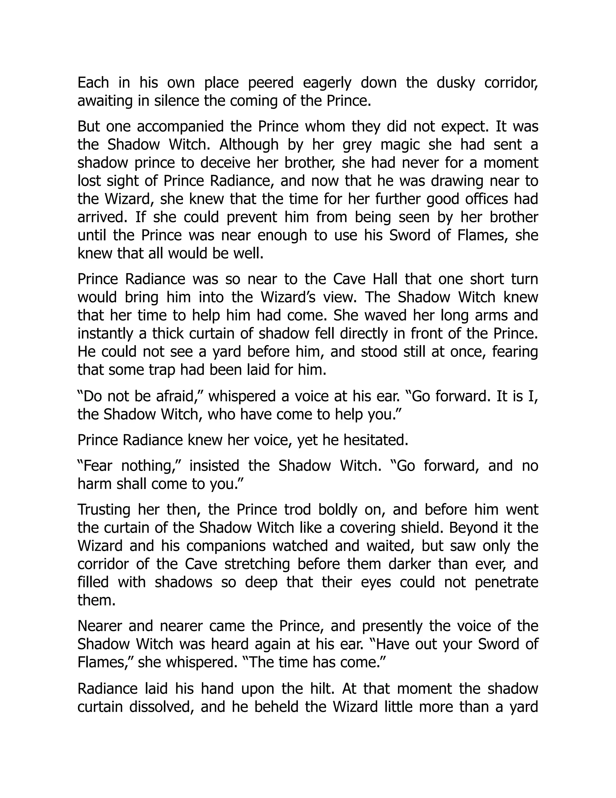 Each in his own place peered eagerly down the dusky corridor,
awaiting in silence the coming of the Prince.
But one accompanied the Prince whom they did not expect. It was
the Shadow Witch. Although by her grey magic she had sent a
shadow prince to deceive her brother, she had never for a moment
lost sight of Prince Radiance, and now that he was drawing near to
the Wizard, she knew that the time for her further good offices had
arrived. If she could prevent him from being seen by her brother
until the Prince was near enough to use his Sword of Flames, she
knew that all would be well.
Prince Radiance was so near to the Cave Hall that one short turn
would bring him into the Wizard’s view. The Shadow Witch knew
that her time to help him had come. She waved her long arms and
instantly a thick curtain of shadow fell directly in front of the Prince.
He could not see a yard before him, and stood still at once, fearing
that some trap had been laid for him.
“Do not be afraid,” whispered a voice at his ear. “Go forward. It is I,
the Shadow Witch, who have come to help you.”
Prince Radiance knew her voice, yet he hesitated.
“Fear nothing,” insisted the Shadow Witch. “Go forward, and no
harm shall come to you.”
Trusting her then, the Prince trod boldly on, and before him went
the curtain of the Shadow Witch like a covering shield. Beyond it the
Wizard and his companions watched and waited, but saw only the
corridor of the Cave stretching before them darker than ever, and
filled with shadows so deep that their eyes could not penetrate
them.
Nearer and nearer came the Prince, and presently the voice of the
Shadow Witch was heard again at his ear. “Have out your Sword of
Flames,” she whispered. “The time has come.”
Radiance laid his hand upon the hilt. At that moment the shadow
curtain dissolved, and he beheld the Wizard little more than a yard
 
