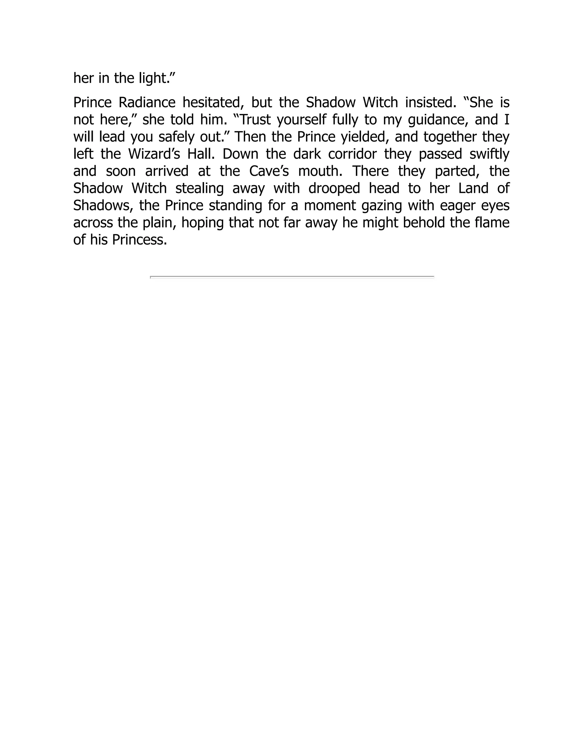 her in the light.”
Prince Radiance hesitated, but the Shadow Witch insisted. “She is
not here,” she told him. “Trust yourself fully to my guidance, and I
will lead you safely out.” Then the Prince yielded, and together they
left the Wizard’s Hall. Down the dark corridor they passed swiftly
and soon arrived at the Cave’s mouth. There they parted, the
Shadow Witch stealing away with drooped head to her Land of
Shadows, the Prince standing for a moment gazing with eager eyes
across the plain, hoping that not far away he might behold the flame
of his Princess.
 