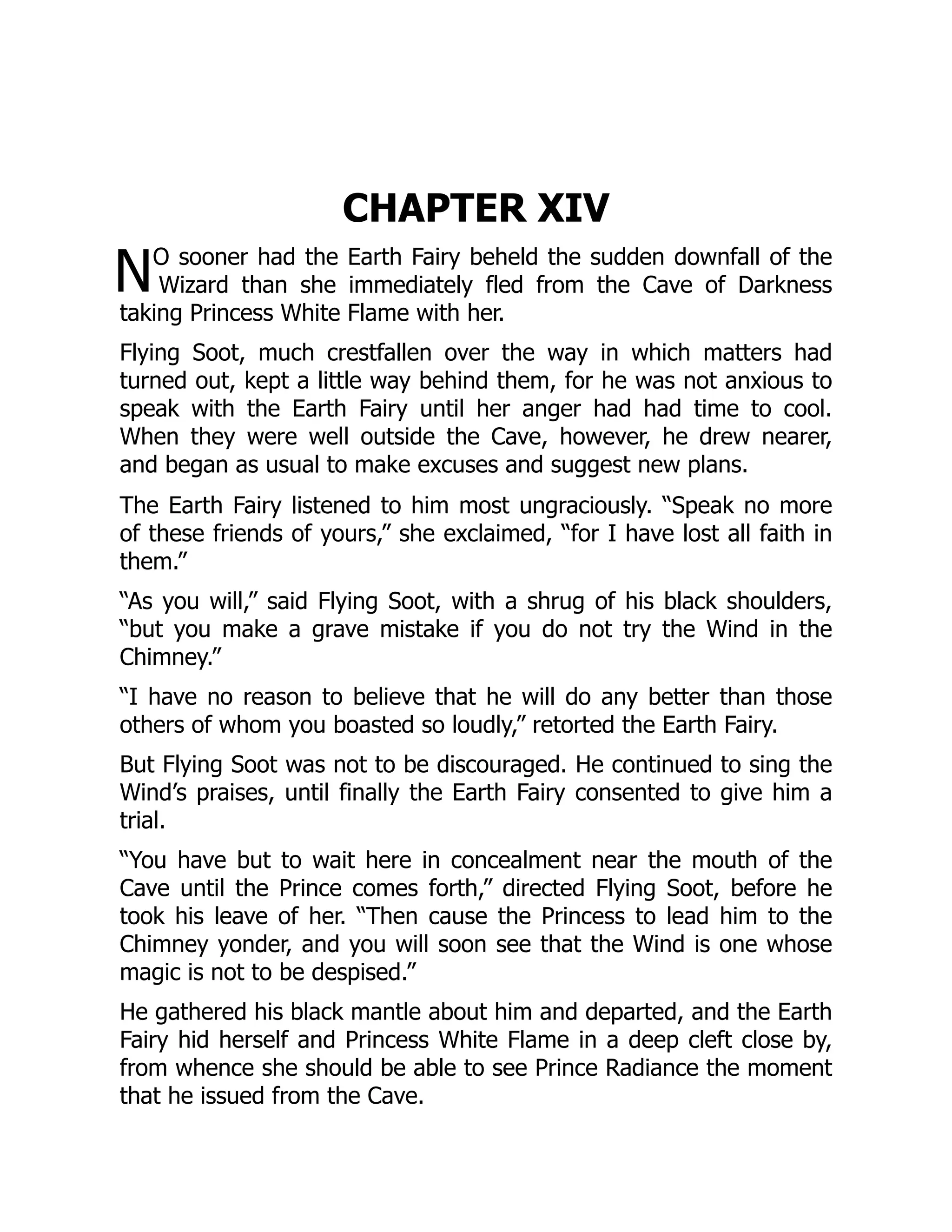 N
CHAPTER XIV
O sooner had the Earth Fairy beheld the sudden downfall of the
Wizard than she immediately fled from the Cave of Darkness
taking Princess White Flame with her.
Flying Soot, much crestfallen over the way in which matters had
turned out, kept a little way behind them, for he was not anxious to
speak with the Earth Fairy until her anger had had time to cool.
When they were well outside the Cave, however, he drew nearer,
and began as usual to make excuses and suggest new plans.
The Earth Fairy listened to him most ungraciously. “Speak no more
of these friends of yours,” she exclaimed, “for I have lost all faith in
them.”
“As you will,” said Flying Soot, with a shrug of his black shoulders,
“but you make a grave mistake if you do not try the Wind in the
Chimney.”
“I have no reason to believe that he will do any better than those
others of whom you boasted so loudly,” retorted the Earth Fairy.
But Flying Soot was not to be discouraged. He continued to sing the
Wind’s praises, until finally the Earth Fairy consented to give him a
trial.
“You have but to wait here in concealment near the mouth of the
Cave until the Prince comes forth,” directed Flying Soot, before he
took his leave of her. “Then cause the Princess to lead him to the
Chimney yonder, and you will soon see that the Wind is one whose
magic is not to be despised.”
He gathered his black mantle about him and departed, and the Earth
Fairy hid herself and Princess White Flame in a deep cleft close by,
from whence she should be able to see Prince Radiance the moment
that he issued from the Cave.
 