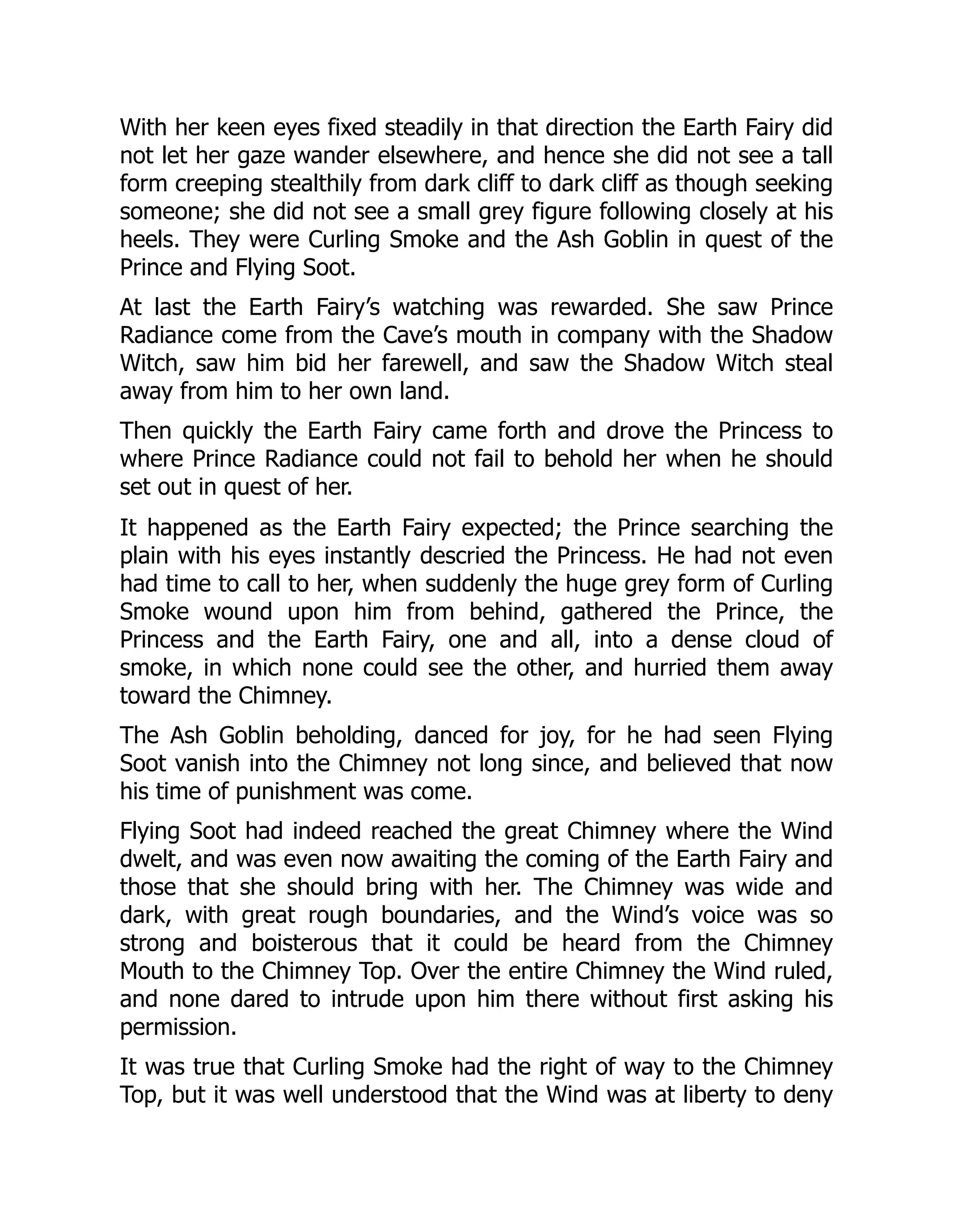 With her keen eyes fixed steadily in that direction the Earth Fairy did
not let her gaze wander elsewhere, and hence she did not see a tall
form creeping stealthily from dark cliff to dark cliff as though seeking
someone; she did not see a small grey figure following closely at his
heels. They were Curling Smoke and the Ash Goblin in quest of the
Prince and Flying Soot.
At last the Earth Fairy’s watching was rewarded. She saw Prince
Radiance come from the Cave’s mouth in company with the Shadow
Witch, saw him bid her farewell, and saw the Shadow Witch steal
away from him to her own land.
Then quickly the Earth Fairy came forth and drove the Princess to
where Prince Radiance could not fail to behold her when he should
set out in quest of her.
It happened as the Earth Fairy expected; the Prince searching the
plain with his eyes instantly descried the Princess. He had not even
had time to call to her, when suddenly the huge grey form of Curling
Smoke wound upon him from behind, gathered the Prince, the
Princess and the Earth Fairy, one and all, into a dense cloud of
smoke, in which none could see the other, and hurried them away
toward the Chimney.
The Ash Goblin beholding, danced for joy, for he had seen Flying
Soot vanish into the Chimney not long since, and believed that now
his time of punishment was come.
Flying Soot had indeed reached the great Chimney where the Wind
dwelt, and was even now awaiting the coming of the Earth Fairy and
those that she should bring with her. The Chimney was wide and
dark, with great rough boundaries, and the Wind’s voice was so
strong and boisterous that it could be heard from the Chimney
Mouth to the Chimney Top. Over the entire Chimney the Wind ruled,
and none dared to intrude upon him there without first asking his
permission.
It was true that Curling Smoke had the right of way to the Chimney
Top, but it was well understood that the Wind was at liberty to deny
 