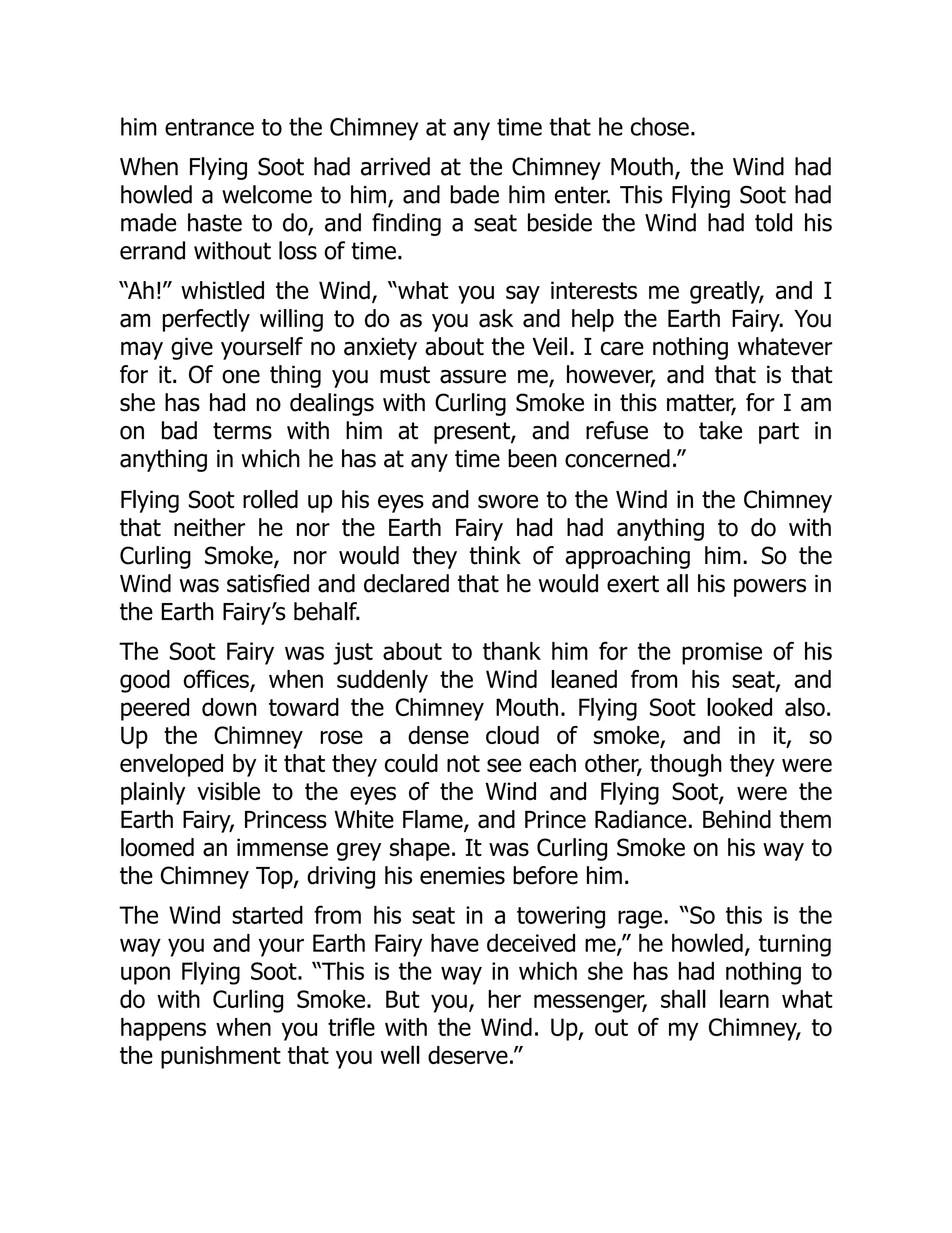 him entrance to the Chimney at any time that he chose.
When Flying Soot had arrived at the Chimney Mouth, the Wind had
howled a welcome to him, and bade him enter. This Flying Soot had
made haste to do, and finding a seat beside the Wind had told his
errand without loss of time.
“Ah!” whistled the Wind, “what you say interests me greatly, and I
am perfectly willing to do as you ask and help the Earth Fairy. You
may give yourself no anxiety about the Veil. I care nothing whatever
for it. Of one thing you must assure me, however, and that is that
she has had no dealings with Curling Smoke in this matter, for I am
on bad terms with him at present, and refuse to take part in
anything in which he has at any time been concerned.”
Flying Soot rolled up his eyes and swore to the Wind in the Chimney
that neither he nor the Earth Fairy had had anything to do with
Curling Smoke, nor would they think of approaching him. So the
Wind was satisfied and declared that he would exert all his powers in
the Earth Fairy’s behalf.
The Soot Fairy was just about to thank him for the promise of his
good offices, when suddenly the Wind leaned from his seat, and
peered down toward the Chimney Mouth. Flying Soot looked also.
Up the Chimney rose a dense cloud of smoke, and in it, so
enveloped by it that they could not see each other, though they were
plainly visible to the eyes of the Wind and Flying Soot, were the
Earth Fairy, Princess White Flame, and Prince Radiance. Behind them
loomed an immense grey shape. It was Curling Smoke on his way to
the Chimney Top, driving his enemies before him.
The Wind started from his seat in a towering rage. “So this is the
way you and your Earth Fairy have deceived me,” he howled, turning
upon Flying Soot. “This is the way in which she has had nothing to
do with Curling Smoke. But you, her messenger, shall learn what
happens when you trifle with the Wind. Up, out of my Chimney, to
the punishment that you well deserve.”
 