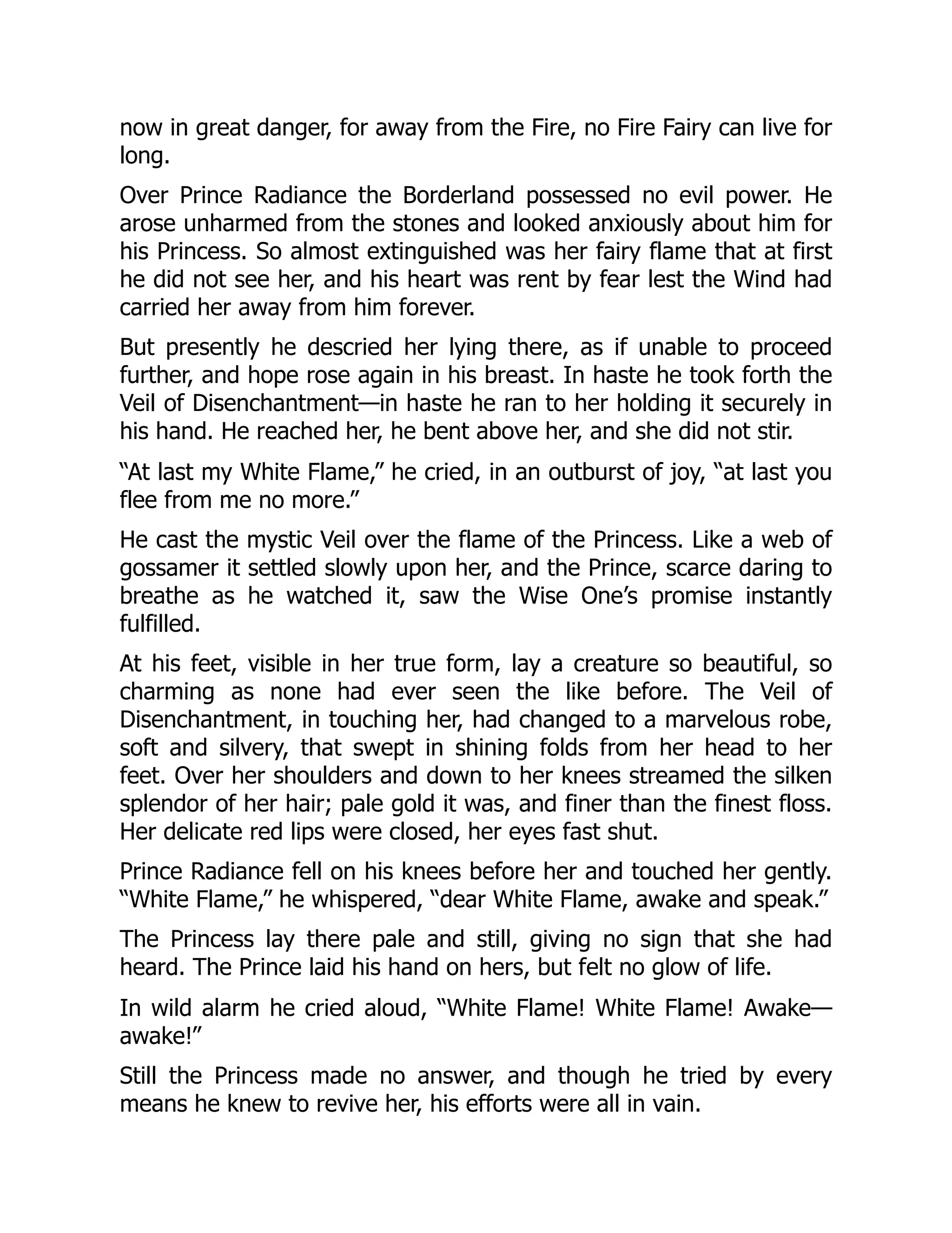 now in great danger, for away from the Fire, no Fire Fairy can live for
long.
Over Prince Radiance the Borderland possessed no evil power. He
arose unharmed from the stones and looked anxiously about him for
his Princess. So almost extinguished was her fairy flame that at first
he did not see her, and his heart was rent by fear lest the Wind had
carried her away from him forever.
But presently he descried her lying there, as if unable to proceed
further, and hope rose again in his breast. In haste he took forth the
Veil of Disenchantment—in haste he ran to her holding it securely in
his hand. He reached her, he bent above her, and she did not stir.
“At last my White Flame,” he cried, in an outburst of joy, “at last you
flee from me no more.”
He cast the mystic Veil over the flame of the Princess. Like a web of
gossamer it settled slowly upon her, and the Prince, scarce daring to
breathe as he watched it, saw the Wise One’s promise instantly
fulfilled.
At his feet, visible in her true form, lay a creature so beautiful, so
charming as none had ever seen the like before. The Veil of
Disenchantment, in touching her, had changed to a marvelous robe,
soft and silvery, that swept in shining folds from her head to her
feet. Over her shoulders and down to her knees streamed the silken
splendor of her hair; pale gold it was, and finer than the finest floss.
Her delicate red lips were closed, her eyes fast shut.
Prince Radiance fell on his knees before her and touched her gently.
“White Flame,” he whispered, “dear White Flame, awake and speak.”
The Princess lay there pale and still, giving no sign that she had
heard. The Prince laid his hand on hers, but felt no glow of life.
In wild alarm he cried aloud, “White Flame! White Flame! Awake—
awake!”
Still the Princess made no answer, and though he tried by every
means he knew to revive her, his efforts were all in vain.
 
