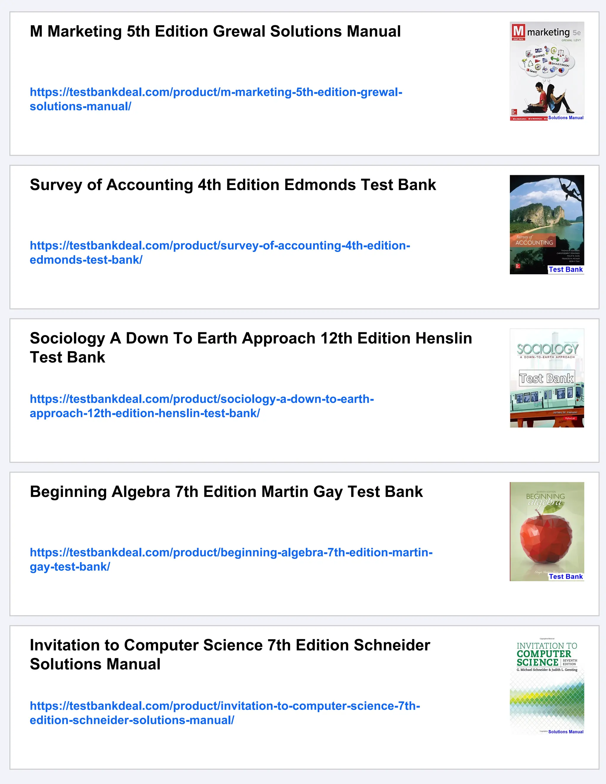M Marketing 5th Edition Grewal Solutions Manual
https://testbankdeal.com/product/m-marketing-5th-edition-grewal-
solutions-manual/
Survey of Accounting 4th Edition Edmonds Test Bank
https://testbankdeal.com/product/survey-of-accounting-4th-edition-
edmonds-test-bank/
Sociology A Down To Earth Approach 12th Edition Henslin
Test Bank
https://testbankdeal.com/product/sociology-a-down-to-earth-
approach-12th-edition-henslin-test-bank/
Beginning Algebra 7th Edition Martin Gay Test Bank
https://testbankdeal.com/product/beginning-algebra-7th-edition-martin-
gay-test-bank/
Invitation to Computer Science 7th Edition Schneider
Solutions Manual
https://testbankdeal.com/product/invitation-to-computer-science-7th-
edition-schneider-solutions-manual/
 