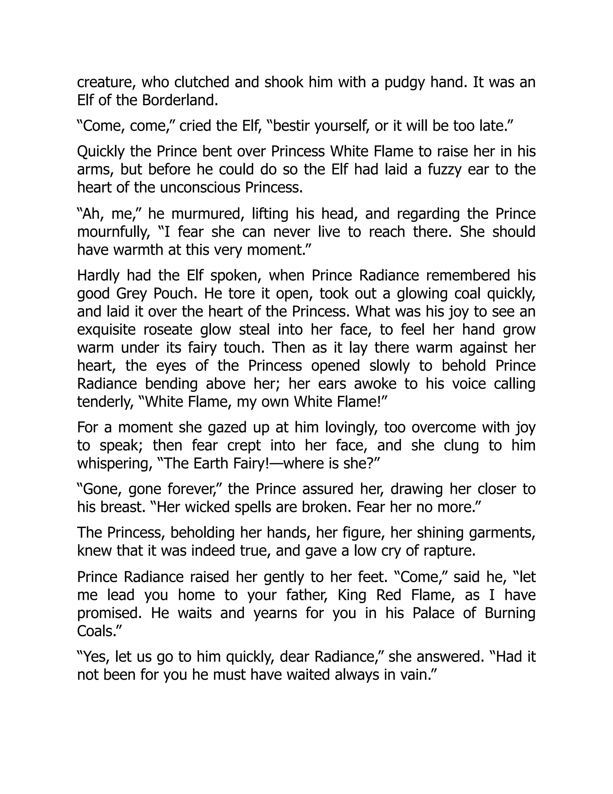 creature, who clutched and shook him with a pudgy hand. It was an
Elf of the Borderland.
“Come, come,” cried the Elf, “bestir yourself, or it will be too late.”
Quickly the Prince bent over Princess White Flame to raise her in his
arms, but before he could do so the Elf had laid a fuzzy ear to the
heart of the unconscious Princess.
“Ah, me,” he murmured, lifting his head, and regarding the Prince
mournfully, “I fear she can never live to reach there. She should
have warmth at this very moment.”
Hardly had the Elf spoken, when Prince Radiance remembered his
good Grey Pouch. He tore it open, took out a glowing coal quickly,
and laid it over the heart of the Princess. What was his joy to see an
exquisite roseate glow steal into her face, to feel her hand grow
warm under its fairy touch. Then as it lay there warm against her
heart, the eyes of the Princess opened slowly to behold Prince
Radiance bending above her; her ears awoke to his voice calling
tenderly, “White Flame, my own White Flame!”
For a moment she gazed up at him lovingly, too overcome with joy
to speak; then fear crept into her face, and she clung to him
whispering, “The Earth Fairy!—where is she?”
“Gone, gone forever,” the Prince assured her, drawing her closer to
his breast. “Her wicked spells are broken. Fear her no more.”
The Princess, beholding her hands, her figure, her shining garments,
knew that it was indeed true, and gave a low cry of rapture.
Prince Radiance raised her gently to her feet. “Come,” said he, “let
me lead you home to your father, King Red Flame, as I have
promised. He waits and yearns for you in his Palace of Burning
Coals.”
“Yes, let us go to him quickly, dear Radiance,” she answered. “Had it
not been for you he must have waited always in vain.”
 