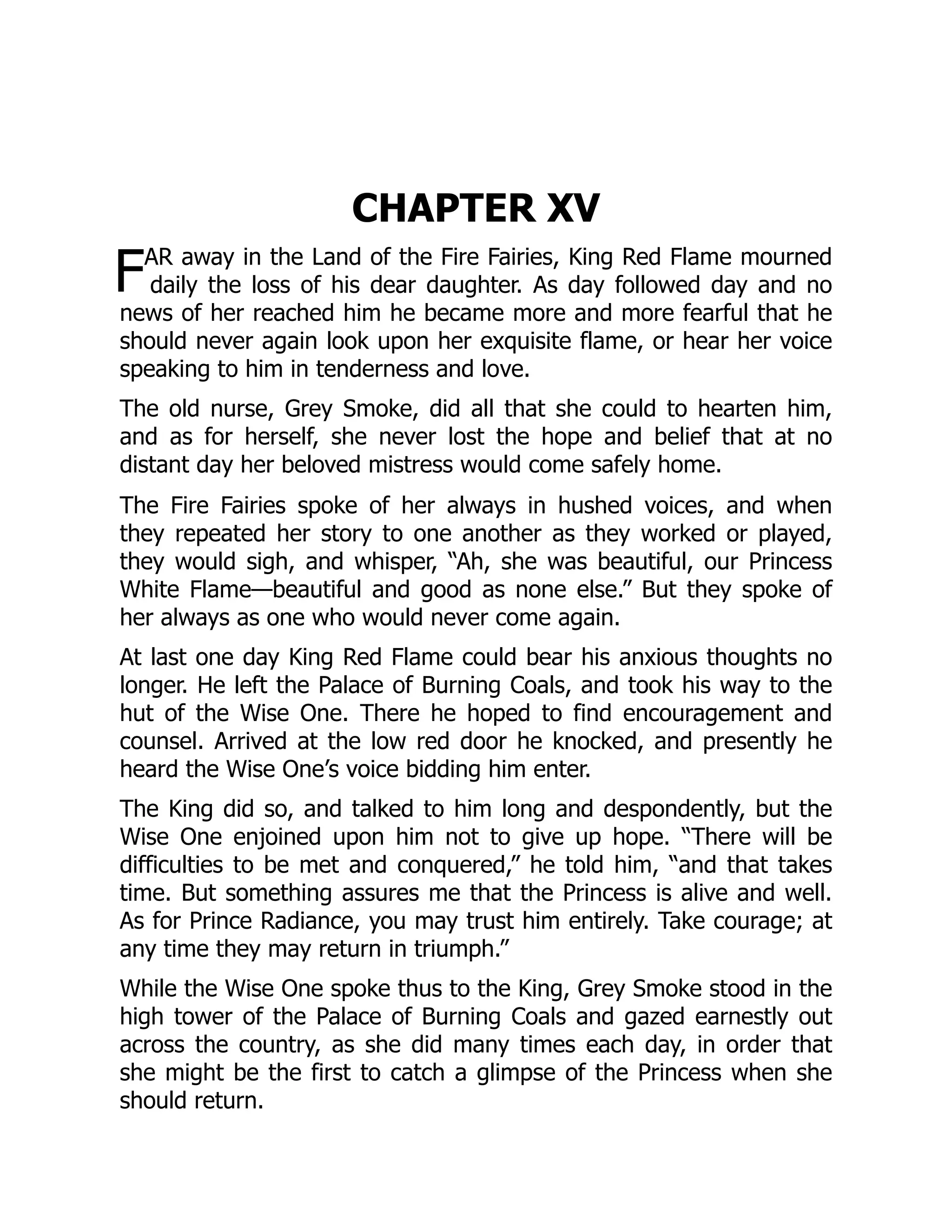 F
CHAPTER XV
AR away in the Land of the Fire Fairies, King Red Flame mourned
daily the loss of his dear daughter. As day followed day and no
news of her reached him he became more and more fearful that he
should never again look upon her exquisite flame, or hear her voice
speaking to him in tenderness and love.
The old nurse, Grey Smoke, did all that she could to hearten him,
and as for herself, she never lost the hope and belief that at no
distant day her beloved mistress would come safely home.
The Fire Fairies spoke of her always in hushed voices, and when
they repeated her story to one another as they worked or played,
they would sigh, and whisper, “Ah, she was beautiful, our Princess
White Flame—beautiful and good as none else.” But they spoke of
her always as one who would never come again.
At last one day King Red Flame could bear his anxious thoughts no
longer. He left the Palace of Burning Coals, and took his way to the
hut of the Wise One. There he hoped to find encouragement and
counsel. Arrived at the low red door he knocked, and presently he
heard the Wise One’s voice bidding him enter.
The King did so, and talked to him long and despondently, but the
Wise One enjoined upon him not to give up hope. “There will be
difficulties to be met and conquered,” he told him, “and that takes
time. But something assures me that the Princess is alive and well.
As for Prince Radiance, you may trust him entirely. Take courage; at
any time they may return in triumph.”
While the Wise One spoke thus to the King, Grey Smoke stood in the
high tower of the Palace of Burning Coals and gazed earnestly out
across the country, as she did many times each day, in order that
she might be the first to catch a glimpse of the Princess when she
should return.
 