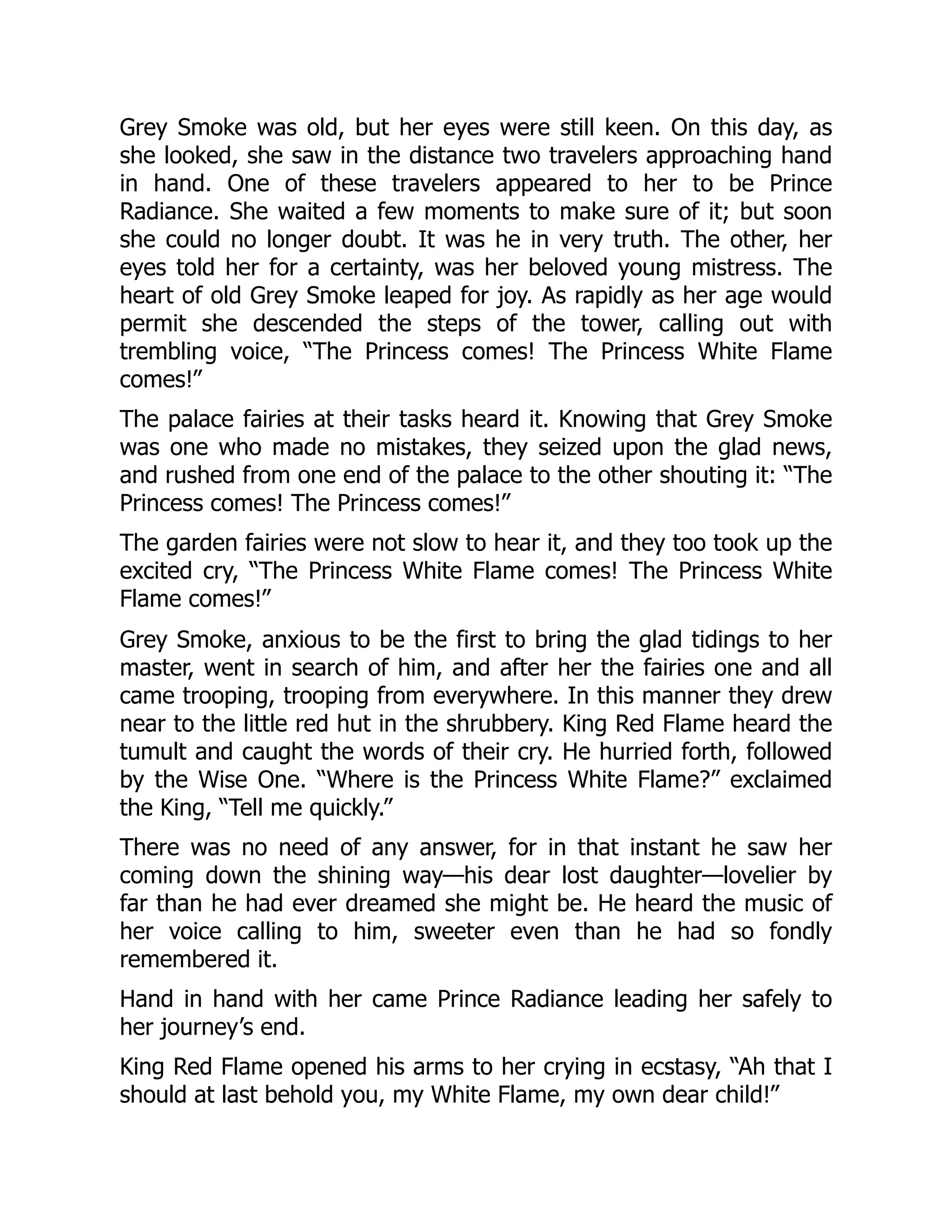 Grey Smoke was old, but her eyes were still keen. On this day, as
she looked, she saw in the distance two travelers approaching hand
in hand. One of these travelers appeared to her to be Prince
Radiance. She waited a few moments to make sure of it; but soon
she could no longer doubt. It was he in very truth. The other, her
eyes told her for a certainty, was her beloved young mistress. The
heart of old Grey Smoke leaped for joy. As rapidly as her age would
permit she descended the steps of the tower, calling out with
trembling voice, “The Princess comes! The Princess White Flame
comes!”
The palace fairies at their tasks heard it. Knowing that Grey Smoke
was one who made no mistakes, they seized upon the glad news,
and rushed from one end of the palace to the other shouting it: “The
Princess comes! The Princess comes!”
The garden fairies were not slow to hear it, and they too took up the
excited cry, “The Princess White Flame comes! The Princess White
Flame comes!”
Grey Smoke, anxious to be the first to bring the glad tidings to her
master, went in search of him, and after her the fairies one and all
came trooping, trooping from everywhere. In this manner they drew
near to the little red hut in the shrubbery. King Red Flame heard the
tumult and caught the words of their cry. He hurried forth, followed
by the Wise One. “Where is the Princess White Flame?” exclaimed
the King, “Tell me quickly.”
There was no need of any answer, for in that instant he saw her
coming down the shining way—his dear lost daughter—lovelier by
far than he had ever dreamed she might be. He heard the music of
her voice calling to him, sweeter even than he had so fondly
remembered it.
Hand in hand with her came Prince Radiance leading her safely to
her journey’s end.
King Red Flame opened his arms to her crying in ecstasy, “Ah that I
should at last behold you, my White Flame, my own dear child!”
 