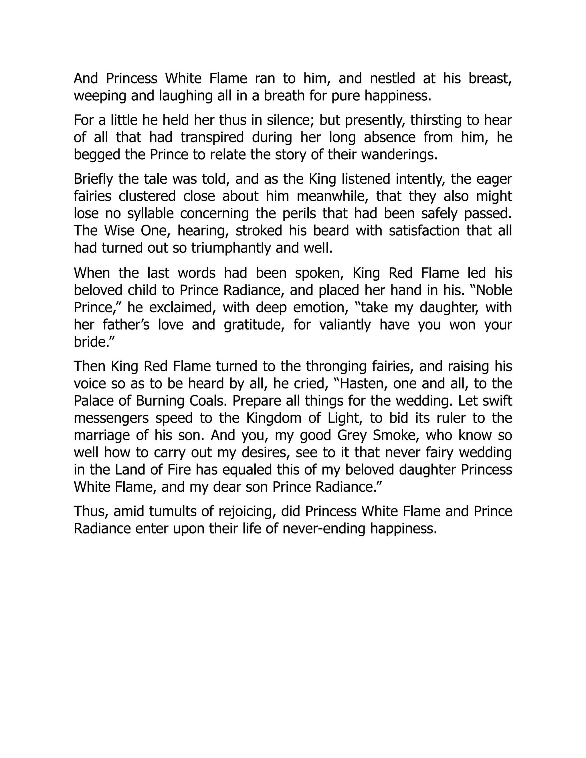 And Princess White Flame ran to him, and nestled at his breast,
weeping and laughing all in a breath for pure happiness.
For a little he held her thus in silence; but presently, thirsting to hear
of all that had transpired during her long absence from him, he
begged the Prince to relate the story of their wanderings.
Briefly the tale was told, and as the King listened intently, the eager
fairies clustered close about him meanwhile, that they also might
lose no syllable concerning the perils that had been safely passed.
The Wise One, hearing, stroked his beard with satisfaction that all
had turned out so triumphantly and well.
When the last words had been spoken, King Red Flame led his
beloved child to Prince Radiance, and placed her hand in his. “Noble
Prince,” he exclaimed, with deep emotion, “take my daughter, with
her father’s love and gratitude, for valiantly have you won your
bride.”
Then King Red Flame turned to the thronging fairies, and raising his
voice so as to be heard by all, he cried, “Hasten, one and all, to the
Palace of Burning Coals. Prepare all things for the wedding. Let swift
messengers speed to the Kingdom of Light, to bid its ruler to the
marriage of his son. And you, my good Grey Smoke, who know so
well how to carry out my desires, see to it that never fairy wedding
in the Land of Fire has equaled this of my beloved daughter Princess
White Flame, and my dear son Prince Radiance.”
Thus, amid tumults of rejoicing, did Princess White Flame and Prince
Radiance enter upon their life of never-ending happiness.
 
