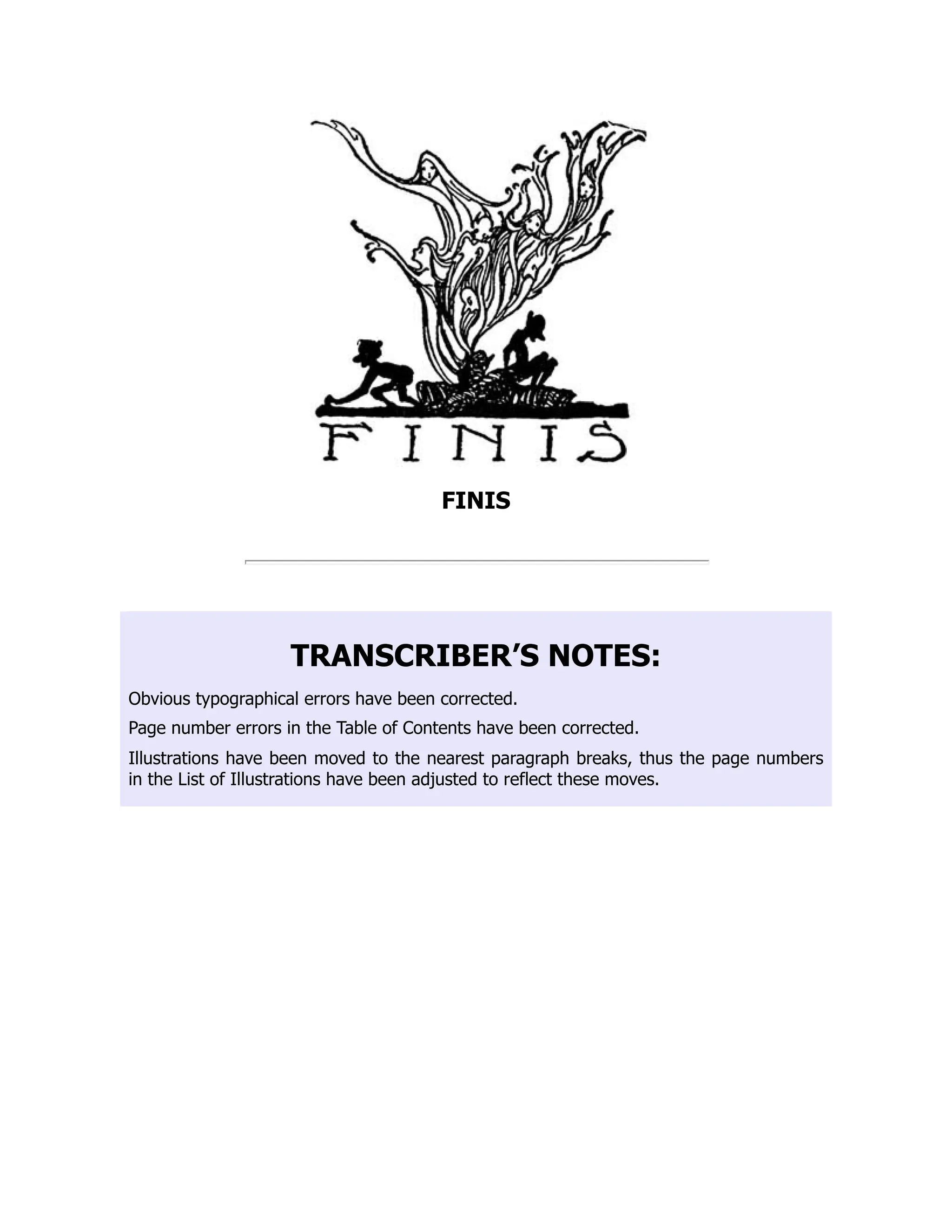 FINIS
TRANSCRIBER’S NOTES:
Obvious typographical errors have been corrected.
Page number errors in the Table of Contents have been corrected.
Illustrations have been moved to the nearest paragraph breaks, thus the page numbers
in the List of Illustrations have been adjusted to reflect these moves.
 