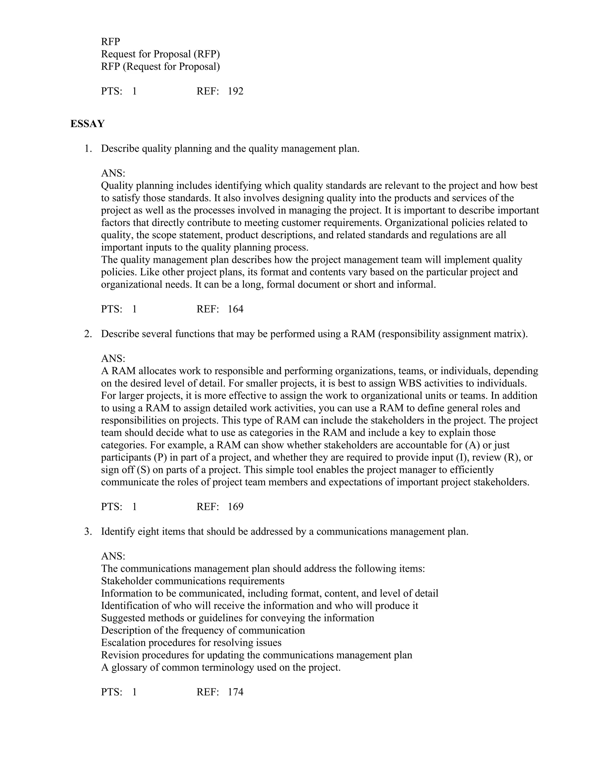 RFP
Request for Proposal (RFP)
RFP (Request for Proposal)
PTS: 1 REF: 192
ESSAY
1. Describe quality planning and the quality management plan.
ANS:
Quality planning includes identifying which quality standards are relevant to the project and how best
to satisfy those standards. It also involves designing quality into the products and services of the
project as well as the processes involved in managing the project. It is important to describe important
factors that directly contribute to meeting customer requirements. Organizational policies related to
quality, the scope statement, product descriptions, and related standards and regulations are all
important inputs to the quality planning process.
The quality management plan describes how the project management team will implement quality
policies. Like other project plans, its format and contents vary based on the particular project and
organizational needs. It can be a long, formal document or short and informal.
PTS: 1 REF: 164
2. Describe several functions that may be performed using a RAM (responsibility assignment matrix).
ANS:
A RAM allocates work to responsible and performing organizations, teams, or individuals, depending
on the desired level of detail. For smaller projects, it is best to assign WBS activities to individuals.
For larger projects, it is more effective to assign the work to organizational units or teams. In addition
to using a RAM to assign detailed work activities, you can use a RAM to define general roles and
responsibilities on projects. This type of RAM can include the stakeholders in the project. The project
team should decide what to use as categories in the RAM and include a key to explain those
categories. For example, a RAM can show whether stakeholders are accountable for (A) or just
participants (P) in part of a project, and whether they are required to provide input (I), review (R), or
sign off (S) on parts of a project. This simple tool enables the project manager to efficiently
communicate the roles of project team members and expectations of important project stakeholders.
PTS: 1 REF: 169
3. Identify eight items that should be addressed by a communications management plan.
ANS:
The communications management plan should address the following items:
Stakeholder communications requirements
Information to be communicated, including format, content, and level of detail
Identification of who will receive the information and who will produce it
Suggested methods or guidelines for conveying the information
Description of the frequency of communication
Escalation procedures for resolving issues
Revision procedures for updating the communications management plan
A glossary of common terminology used on the project.
PTS: 1 REF: 174
 