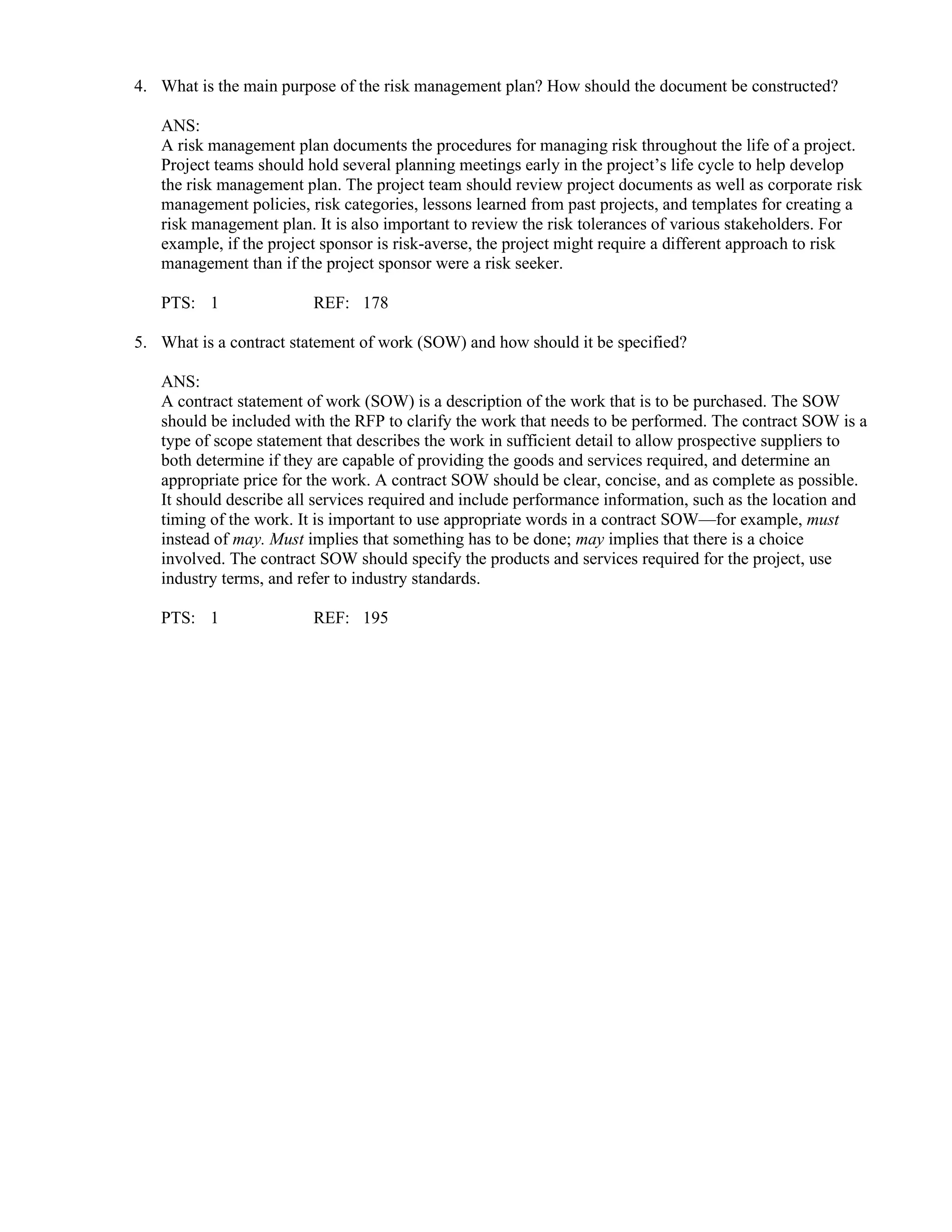 4. What is the main purpose of the risk management plan? How should the document be constructed?
ANS:
A risk management plan documents the procedures for managing risk throughout the life of a project.
Project teams should hold several planning meetings early in the project’s life cycle to help develop
the risk management plan. The project team should review project documents as well as corporate risk
management policies, risk categories, lessons learned from past projects, and templates for creating a
risk management plan. It is also important to review the risk tolerances of various stakeholders. For
example, if the project sponsor is risk-averse, the project might require a different approach to risk
management than if the project sponsor were a risk seeker.
PTS: 1 REF: 178
5. What is a contract statement of work (SOW) and how should it be specified?
ANS:
A contract statement of work (SOW) is a description of the work that is to be purchased. The SOW
should be included with the RFP to clarify the work that needs to be performed. The contract SOW is a
type of scope statement that describes the work in sufficient detail to allow prospective suppliers to
both determine if they are capable of providing the goods and services required, and determine an
appropriate price for the work. A contract SOW should be clear, concise, and as complete as possible.
It should describe all services required and include performance information, such as the location and
timing of the work. It is important to use appropriate words in a contract SOW—for example, must
instead of may. Must implies that something has to be done; may implies that there is a choice
involved. The contract SOW should specify the products and services required for the project, use
industry terms, and refer to industry standards.
PTS: 1 REF: 195
 