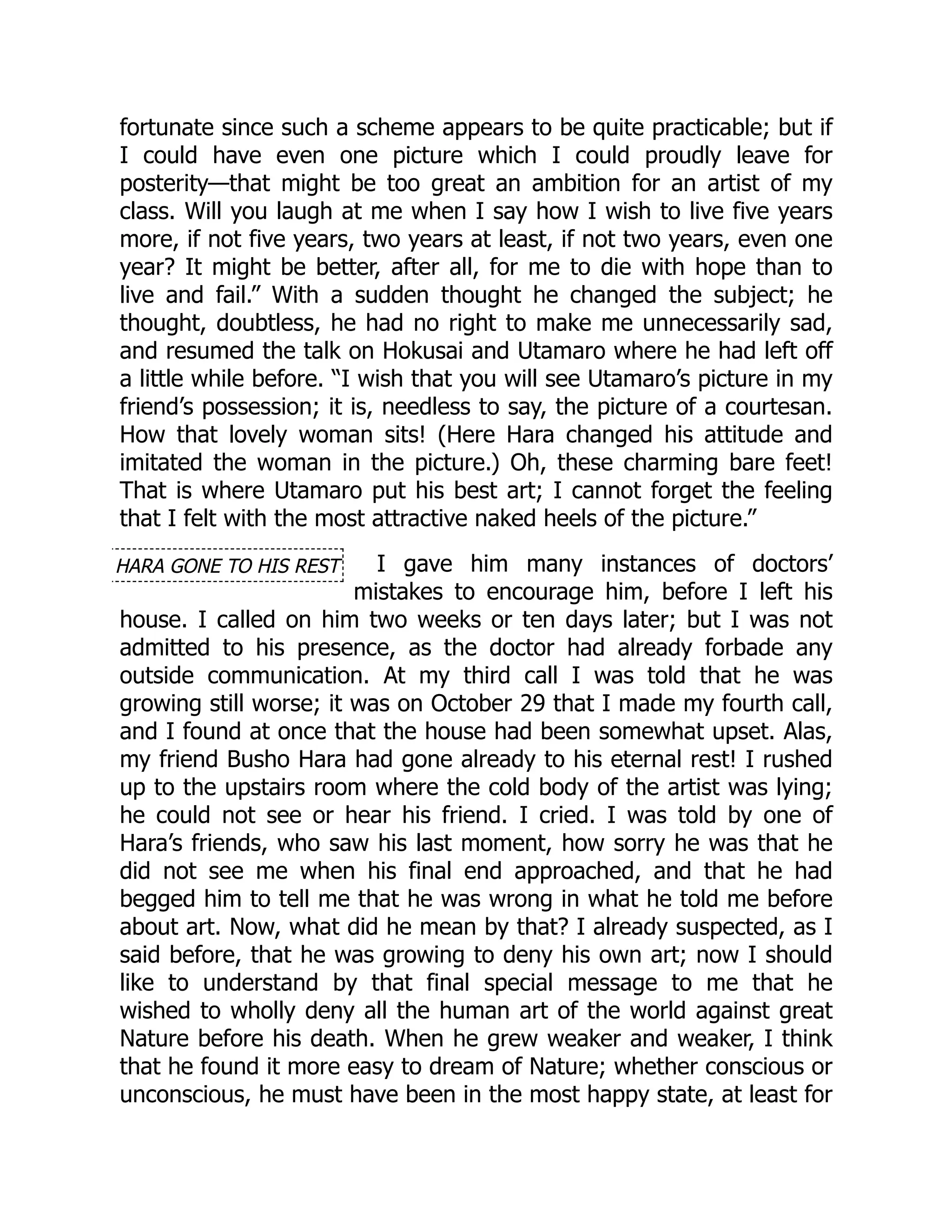 HARA GONE TO HIS REST
fortunate since such a scheme appears to be quite practicable; but if
I could have even one picture which I could proudly leave for
posterity—that might be too great an ambition for an artist of my
class. Will you laugh at me when I say how I wish to live five years
more, if not five years, two years at least, if not two years, even one
year? It might be better, after all, for me to die with hope than to
live and fail.” With a sudden thought he changed the subject; he
thought, doubtless, he had no right to make me unnecessarily sad,
and resumed the talk on Hokusai and Utamaro where he had left off
a little while before. “I wish that you will see Utamaro’s picture in my
friend’s possession; it is, needless to say, the picture of a courtesan.
How that lovely woman sits! (Here Hara changed his attitude and
imitated the woman in the picture.) Oh, these charming bare feet!
That is where Utamaro put his best art; I cannot forget the feeling
that I felt with the most attractive naked heels of the picture.”
I gave him many instances of doctors’
mistakes to encourage him, before I left his
house. I called on him two weeks or ten days later; but I was not
admitted to his presence, as the doctor had already forbade any
outside communication. At my third call I was told that he was
growing still worse; it was on October 29 that I made my fourth call,
and I found at once that the house had been somewhat upset. Alas,
my friend Busho Hara had gone already to his eternal rest! I rushed
up to the upstairs room where the cold body of the artist was lying;
he could not see or hear his friend. I cried. I was told by one of
Hara’s friends, who saw his last moment, how sorry he was that he
did not see me when his final end approached, and that he had
begged him to tell me that he was wrong in what he told me before
about art. Now, what did he mean by that? I already suspected, as I
said before, that he was growing to deny his own art; now I should
like to understand by that final special message to me that he
wished to wholly deny all the human art of the world against great
Nature before his death. When he grew weaker and weaker, I think
that he found it more easy to dream of Nature; whether conscious or
unconscious, he must have been in the most happy state, at least for
 