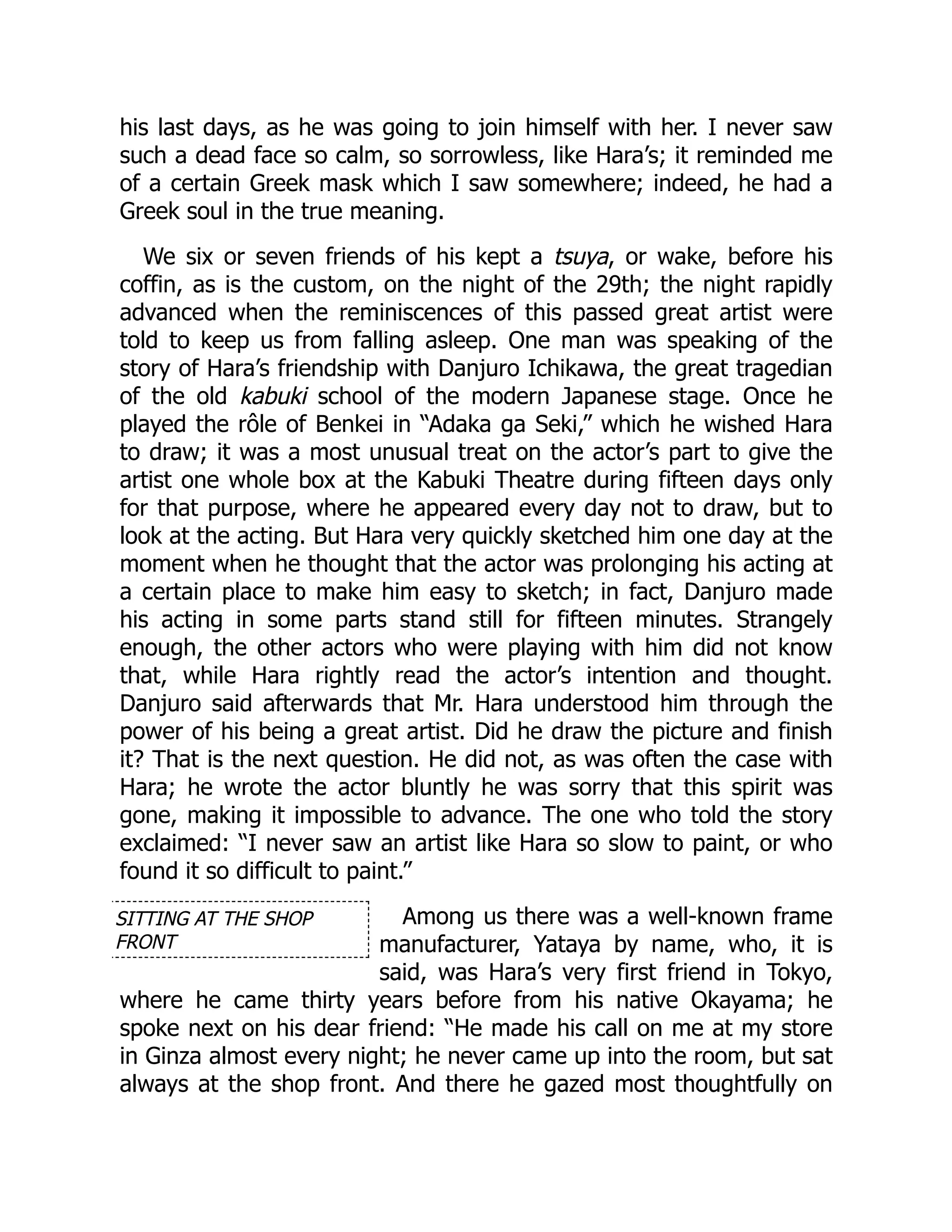 SITTING AT THE SHOP
FRONT
his last days, as he was going to join himself with her. I never saw
such a dead face so calm, so sorrowless, like Hara’s; it reminded me
of a certain Greek mask which I saw somewhere; indeed, he had a
Greek soul in the true meaning.
We six or seven friends of his kept a tsuya, or wake, before his
coffin, as is the custom, on the night of the 29th; the night rapidly
advanced when the reminiscences of this passed great artist were
told to keep us from falling asleep. One man was speaking of the
story of Hara’s friendship with Danjuro Ichikawa, the great tragedian
of the old kabuki school of the modern Japanese stage. Once he
played the rôle of Benkei in “Adaka ga Seki,” which he wished Hara
to draw; it was a most unusual treat on the actor’s part to give the
artist one whole box at the Kabuki Theatre during fifteen days only
for that purpose, where he appeared every day not to draw, but to
look at the acting. But Hara very quickly sketched him one day at the
moment when he thought that the actor was prolonging his acting at
a certain place to make him easy to sketch; in fact, Danjuro made
his acting in some parts stand still for fifteen minutes. Strangely
enough, the other actors who were playing with him did not know
that, while Hara rightly read the actor’s intention and thought.
Danjuro said afterwards that Mr. Hara understood him through the
power of his being a great artist. Did he draw the picture and finish
it? That is the next question. He did not, as was often the case with
Hara; he wrote the actor bluntly he was sorry that this spirit was
gone, making it impossible to advance. The one who told the story
exclaimed: “I never saw an artist like Hara so slow to paint, or who
found it so difficult to paint.”
Among us there was a well-known frame
manufacturer, Yataya by name, who, it is
said, was Hara’s very first friend in Tokyo,
where he came thirty years before from his native Okayama; he
spoke next on his dear friend: “He made his call on me at my store
in Ginza almost every night; he never came up into the room, but sat
always at the shop front. And there he gazed most thoughtfully on
 