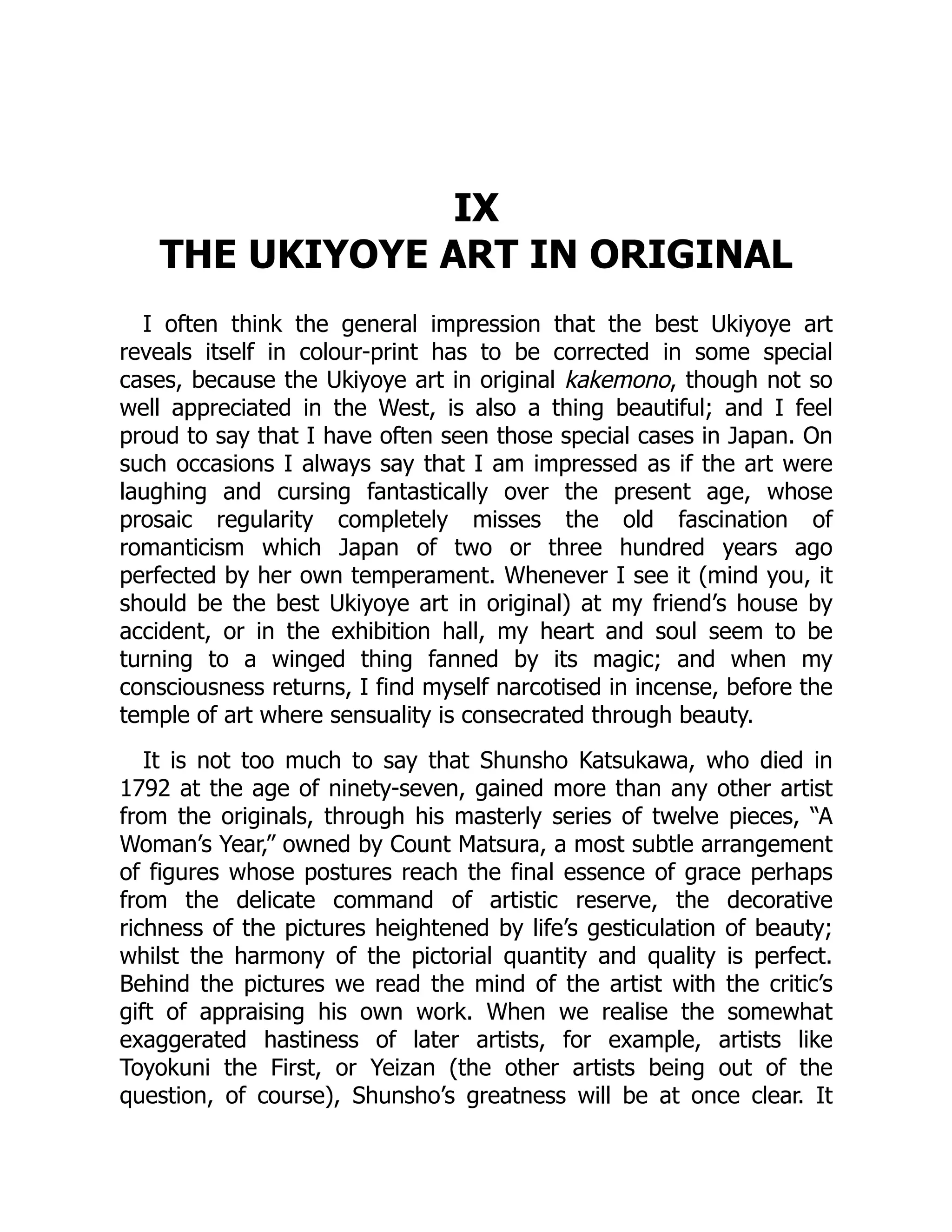 IX
THE UKIYOYE ART IN ORIGINAL
I often think the general impression that the best Ukiyoye art
reveals itself in colour-print has to be corrected in some special
cases, because the Ukiyoye art in original kakemono, though not so
well appreciated in the West, is also a thing beautiful; and I feel
proud to say that I have often seen those special cases in Japan. On
such occasions I always say that I am impressed as if the art were
laughing and cursing fantastically over the present age, whose
prosaic regularity completely misses the old fascination of
romanticism which Japan of two or three hundred years ago
perfected by her own temperament. Whenever I see it (mind you, it
should be the best Ukiyoye art in original) at my friend’s house by
accident, or in the exhibition hall, my heart and soul seem to be
turning to a winged thing fanned by its magic; and when my
consciousness returns, I find myself narcotised in incense, before the
temple of art where sensuality is consecrated through beauty.
It is not too much to say that Shunsho Katsukawa, who died in
1792 at the age of ninety-seven, gained more than any other artist
from the originals, through his masterly series of twelve pieces, “A
Woman’s Year,” owned by Count Matsura, a most subtle arrangement
of figures whose postures reach the final essence of grace perhaps
from the delicate command of artistic reserve, the decorative
richness of the pictures heightened by life’s gesticulation of beauty;
whilst the harmony of the pictorial quantity and quality is perfect.
Behind the pictures we read the mind of the artist with the critic’s
gift of appraising his own work. When we realise the somewhat
exaggerated hastiness of later artists, for example, artists like
Toyokuni the First, or Yeizan (the other artists being out of the
question, of course), Shunsho’s greatness will be at once clear. It
 